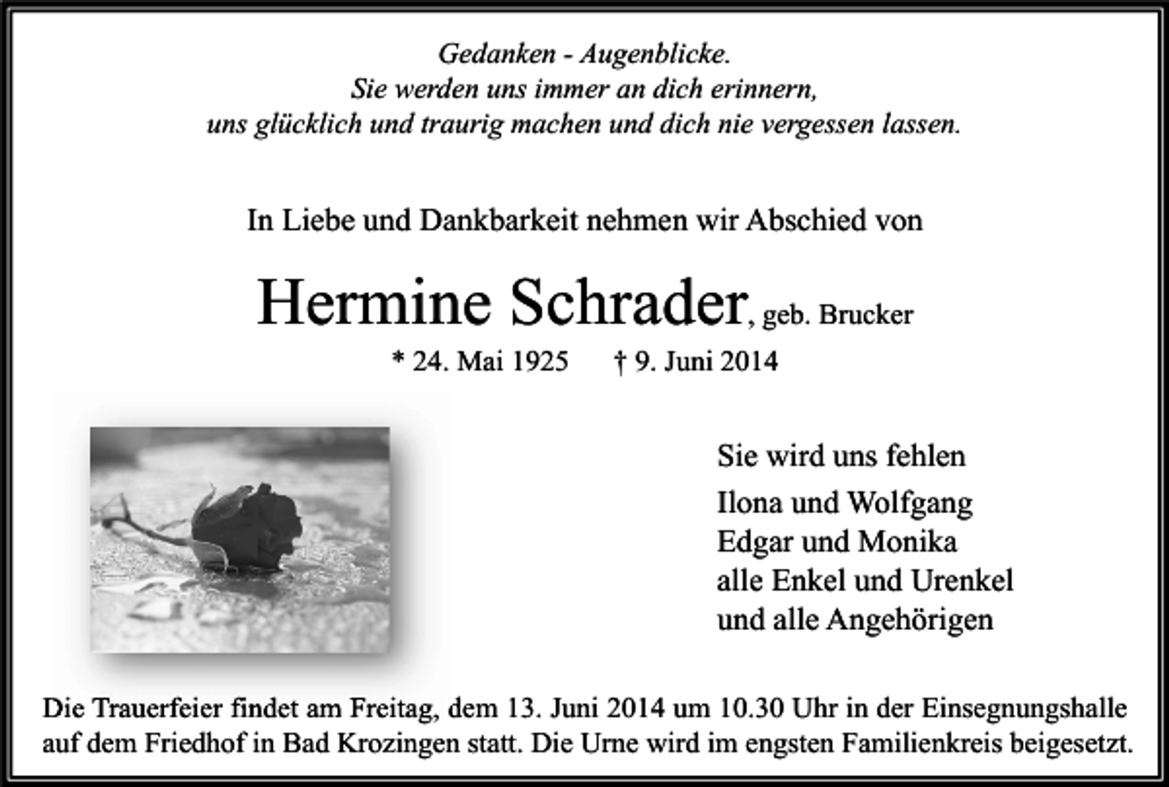 <p>Gedanken - Augenblicke.<br />Sie werden uns immer an dich erinnern,<br />uns glücklich und traurig machen und dich nie vergessen lassen.</p><p>In Liebe und Dankbarkeit nehmen wir Abschied von</p><p>Hermine Schrader, geb. Brucker<br />* 24. Mai 1925</p><p>† 9. Juni 2014</p><p>Sie wird uns fehlen<br />Ilona und Wolfgang<br />Edgar und Monika<br />alle Enkel und Urenkel<br />und alle Angehörigen<br />Die Trauerfeier findet am Freitag, dem 13. Juni 2014 um 10.30 Uhr in der Einsegnungshalle<br />auf dem Friedhof in Bad Krozingen statt. Die Urne wird im engsten Familienkreis beigesetzt.</p>