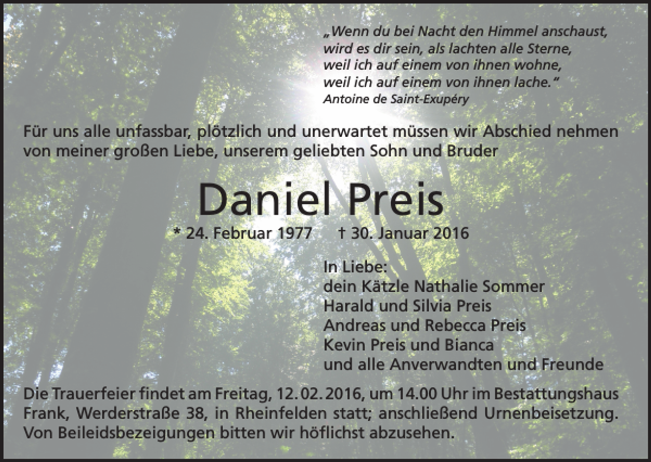 <p>„Wenn du bei Nacht den Himmel anschaust,<br />wird es dir sein, als lachten alle Sterne,<br />weil ich auf einem von ihnen wohne,<br />weil ich auf einem von ihnen lache.“<br />Antoine de Saint-Exupéry</p><p>Für uns alle unfassbar, plötzlich und unerwartet müssen wir Abschied nehmen<br />von meiner großen Liebe, unserem geliebten Sohn und Bruder</p><p>Daniel Preis</p><p>* 24. Februar 1977 † 30. Januar 2016<br />In Liebe:<br />dein Kätzle Nathalie Sommer<br />Harald und Silvia Preis<br />Andreas und Rebecca Preis<br />Kevin Preis und Bianca<br />und alle Anverwandten und Freunde<br />Die Trauerfeier findet am Freitag, 12. 02. 2016, um 14.00 Uhr im Bestattungshaus<br />Frank, Werderstraße 38, in Rheinfelden statt; anschließend Urnenbeisetzung.<br />Von Beileidsbezeigungen bitten wir höflichst abzusehen.</p>