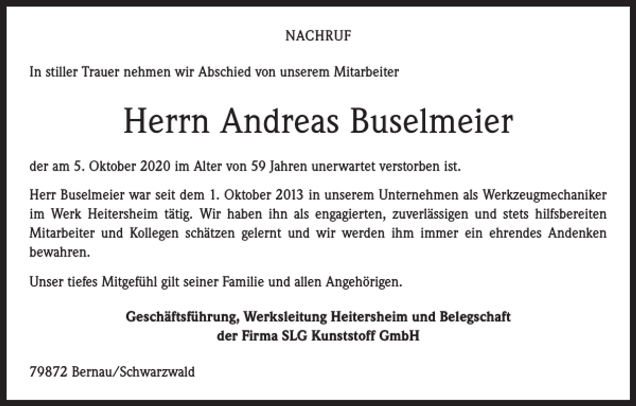 <p>NACHRUF<br />In stiller Trauer nehmen wir Abschied von unserem Mitarbeiter</p><p>Herrn Andreas Buselmeier<br />der am 5. Oktober 2020 im Alter von 59 Jahren unerwartet verstorben ist.<br />Herr Buselmeier war seit dem 1. Oktober 2013 in unserem Unternehmen als Werkzeugmechaniker<br />im Werk Heitersheim tätig. Wir haben ihn als engagierten, zuverlässigen und stets hilfsbereiten<br />­Mitarbeiter und Kollegen schätzen gelernt und wir werden ihm immer ein ehrendes Andenken<br />bewahren.<br />Unser tiefes Mitgefühl gilt seiner Familie und allen Angehörigen.<br />Geschäftsführung, Werksleitung Heitersheim und Belegschaft<br />der Firma SLG Kunststoff GmbH<br />79872 Bernau/Schwarzwald</p>