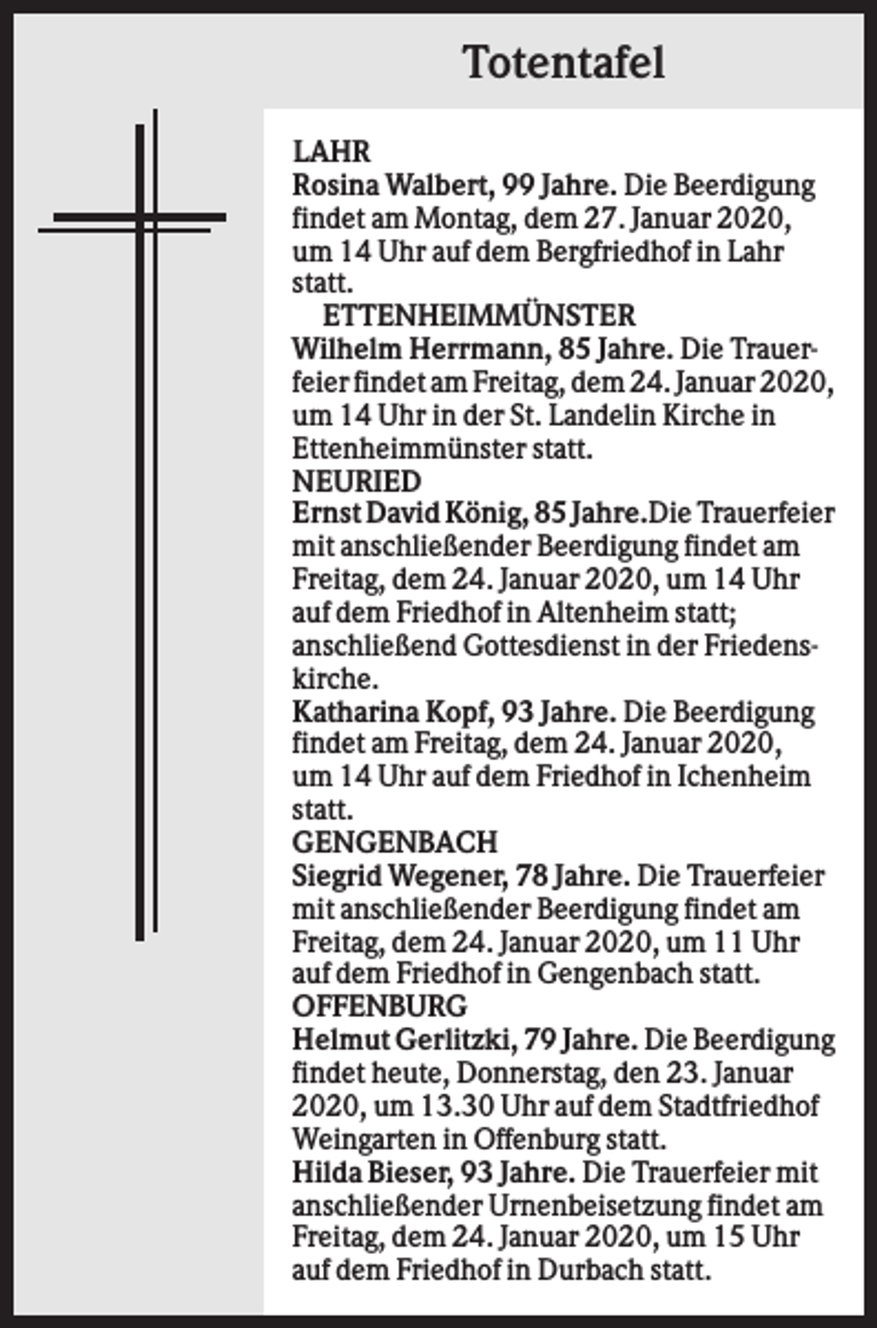 <p>Totentafel<br />LAHR<br />Rosina Walbert, 99 Jahre. Die Beerdigung<br />findet am Montag, dem 27. Januar 2020,<br />um 14 Uhr auf dem Bergfriedhof in Lahr<br />statt.<br />ETTENHEIMMÜNSTER<br />Wilhelm Herrmann, 85 Jahre. Die Trauerfeier findet am Freitag, dem 24. Januar 2020,<br />um 14 Uhr in der St. Landelin Kirche in<br />Ettenheimmünster statt.<br />NEURIED<br />Ernst David König, 85 Jahre.Die Trauerfeier<br />mit anschließender Beerdigung findet am<br />Freitag, dem 24. Januar 2020, um 14 Uhr<br />auf dem Friedhof in Altenheim statt;<br />anschließend Gottesdienst in der Friedenskirche.<br />Katharina Kopf, 93 Jahre. Die Beerdigung<br />findet am Freitag, dem 24. Januar 2020,<br />um 14 Uhr auf dem Friedhof in Ichenheim<br />statt.<br />GENGENBACH<br />Siegrid Wegener, 78 Jahre. Die Trauerfeier<br />mit anschließender Beerdigung findet am<br />Freitag, dem 24. Januar 2020, um 11 Uhr<br />auf dem Friedhof in Gengenbach statt.<br />OFFENBURG<br />Helmut Gerlitzki, 79 Jahre. Die Beerdigung<br />findet heute, Donnerstag, den 23. Januar<br />2020, um 13.30 Uhr auf dem Stadtfriedhof<br />Weingarten in Offenburg statt.<br />Hilda Bieser, 93 Jahre. Die Trauerfeier mit<br />anschließender Urnenbeisetzung findet am<br />Freitag, dem 24. Januar 2020, um 15 Uhr<br />auf dem Friedhof in Durbach statt.</p>