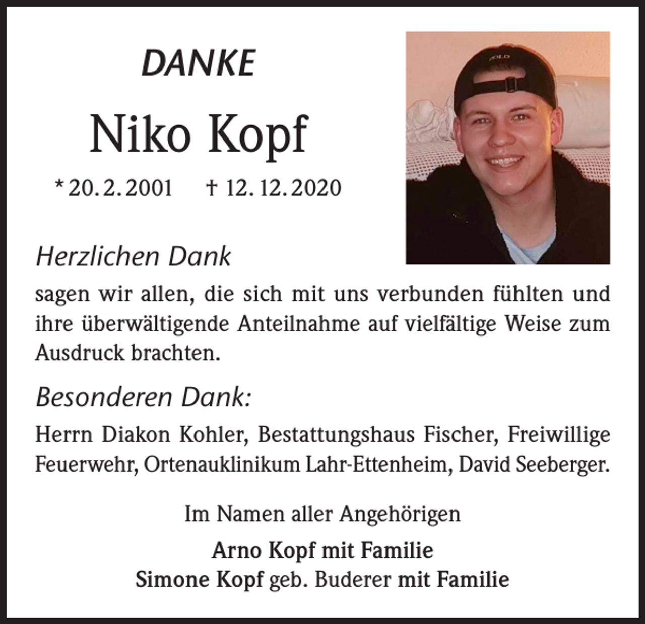 <p>DANKE</p><p>Niko Kopf<br />* 20. 2. 2001</p><p>† 12. 12. 2020</p><p>Herzlichen Dank<br />sagen wir allen, die sich mit uns verbunden fühlten und<br />ihre überwältigende Anteilnahme auf vielfältige Weise zum<br />Ausdruck brachten.</p><p>Besonderen Dank:<br />Herrn Diakon Kohler, Bestattungshaus Fischer, Freiwillige<br />Feuerwehr, Ortenauklinikum Lahr-Ettenheim, David Seeberger.<br />Im Namen aller Angehörigen<br />Arno Kopf mit Familie<br />Simone Kopf geb. Buderer mit Familie</p>