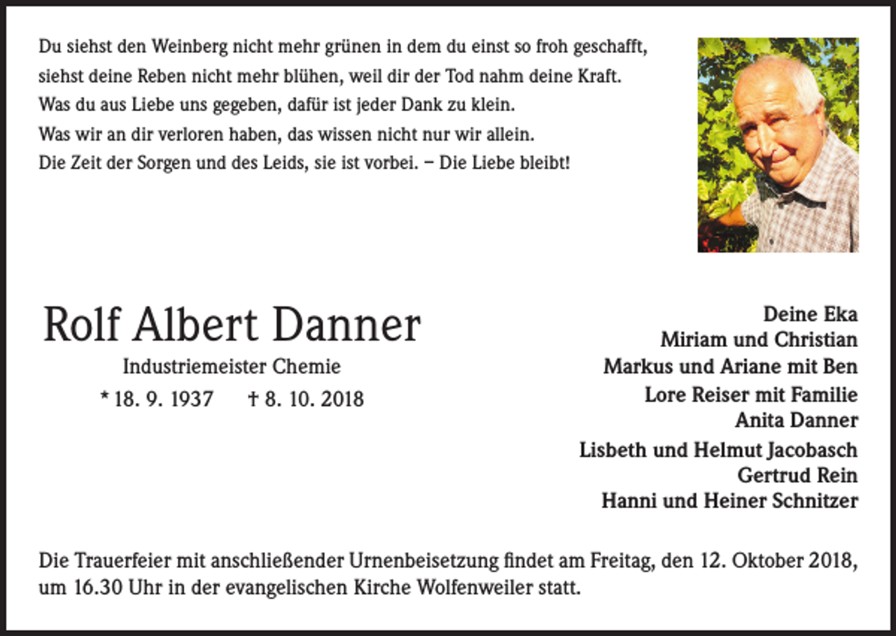 <p>Du siehst den Weinberg nicht mehr grünen in dem du einst so froh geschafft,<br />siehst deine Reben nicht mehr blühen, weil dir der Tod nahm deine Kraft.<br />Was du aus Liebe uns gegeben, dafür ist jeder Dank zu klein.<br />Was wir an dir verloren haben, das wissen nicht nur wir allein.<br />Die Zeit der Sorgen und des Leids, sie ist vorbei. – Die Liebe bleibt!</p><p>Rolf Albert Danner<br />Industriemeister Chemie<br />* 18. 9. 1937 † 8. 10. 2018</p><p>Deine Eka<br />Miriam und Christian<br />Markus und Ariane mit Ben<br />Lore Reiser mit Familie<br />Anita Danner<br />Lisbeth und Helmut Jacobasch<br />Gertrud Rein<br />Hanni und Heiner Schnitzer</p><p>Die Trauerfeier mit anschließender Urnenbeisetzung findet am Freitag, den 12. Oktober 2018,<br />um 16.30 Uhr in der evangelischen Kirche Wolfenweiler statt.</p>