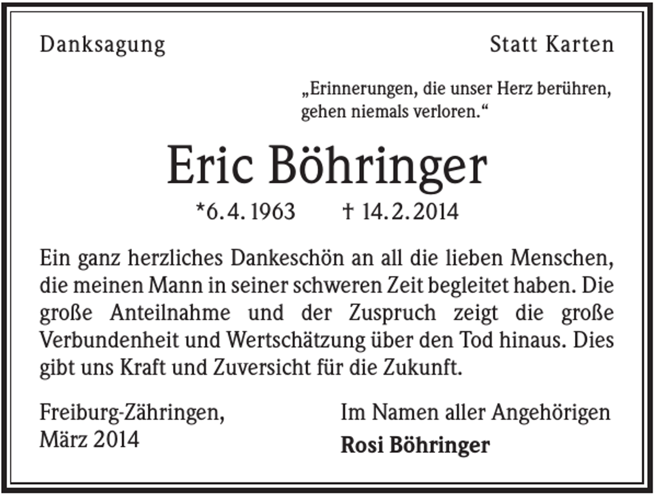<p>Danksagung</p><p>Statt Karten<br />„Erinnerungen, die unser Herz berühren,<br />gehen niemals verloren.“</p><p>Eric Böhringer<br />*6. 4. 1963</p><p>† 14. 2. 2014</p><p>Ein ganz herzliches Dankeschön an all die lieben Menschen,<br />die meinen Mann in seiner schweren Zeit begleitet haben. Die<br />große Anteilnahme und der Zuspruch zeigt die große<br />Verbundenheit und Wertschätzung über den Tod hinaus. Dies<br />gibt uns Kraft und Zuversicht für die Zukunft.<br />Freiburg-Zähringen,<br />März 2014</p><p>Im Namen aller Angehörigen<br />Rosi Böhringer</p>