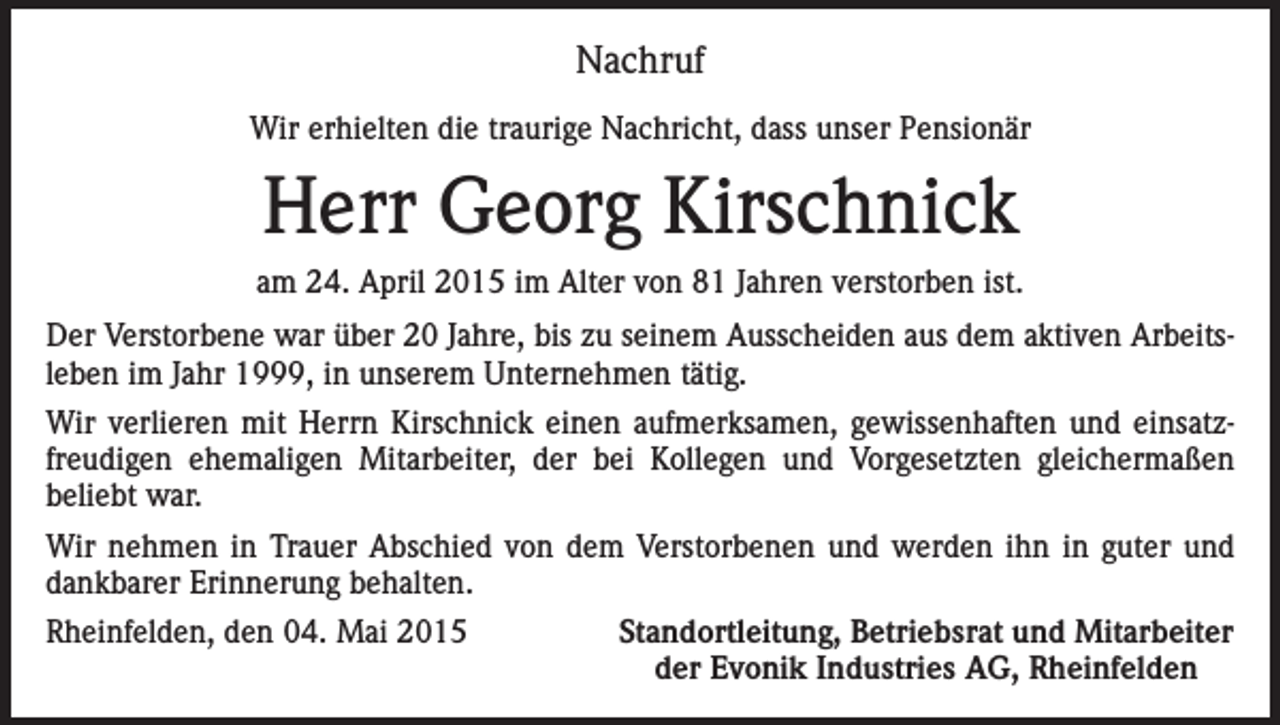 <p>Nachruf<br />Wir erhielten die traurige Nachricht, dass unser Pensionär</p><p>Herr Georg Kirschnick<br />am 24. April 2015 im Alter von 81 Jahren verstorben ist.<br />Der Verstorbene war über 20 Jahre, bis zu seinem Ausscheiden aus dem aktiven Arbeitsleben im Jahr 1999, in unserem Unternehmen tätig.<br />Wir verlieren mit Herrn Kirschnick einen aufmerksamen, gewissenhaften und einsatzfreudigen ehemaligen Mitarbeiter, der bei Kollegen und Vorgesetzten gleichermaßen<br />beliebt war.<br />Wir nehmen in Trauer Abschied von dem Verstorbenen und werden ihn in guter und<br />dankbarer Erinnerung behalten.<br />Rheinfelden, den 04. Mai 2015</p><p>Standortleitung, Betriebsrat und Mitarbeiter<br />der Evonik Industries AG, Rheinfelden</p>