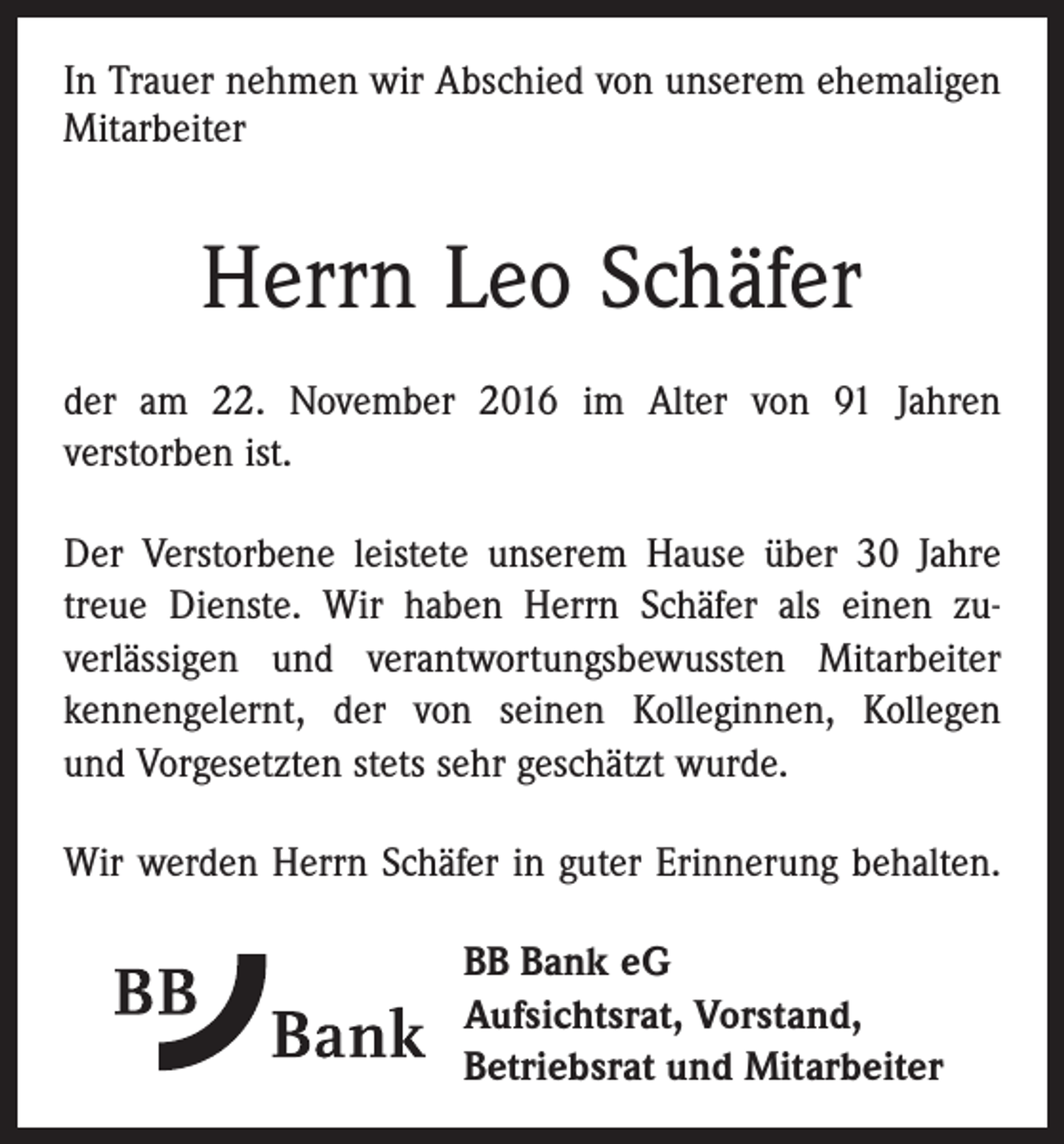<p>In Trauer nehmen wir Abschied von unserem ehe­maligen<br />Mitarbeiter</p><p>Herrn Leo Schäfer<br />der am 22. November 2016 im Alter von 91 Jahren<br />­verstorben ist.<br />Der Verstorbene leistete unserem Hause über 30 Jahre<br />treue Dienste. Wir haben Herrn Schäfer als einen zu­verlässigen und verantwortungsbewussten Mitarbeiter<br />­kennengelernt, der von seinen Kolleginnen, Kollegen<br />und Vorgesetzten stets sehr geschätzt wurde.<br />Wir werden Herrn Schäfer in guter Erinnerung behalten.<br />BB Bank eG<br />Aufsichtsrat, Vorstand,<br />Betriebsrat und Mitarbeiter</p>