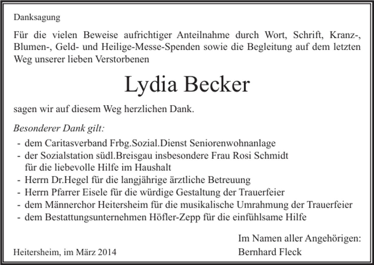 <p>Danksagung</p><p>Für die vielen Beweise aufrichtiger Anteilnahme durch Wort, Schrift, Kranz-,<br />Blumen-, Geld- und Heilige-Messe-Spenden sowie die Begleitung auf dem letzten<br />Weg unserer lieben Verstorbenen</p><p>Lydia Becker<br />sagen wir auf diesem Weg herzlichen Dank.<br />Besonderer Dank gilt:<br />- dem Caritasverband Frbg.Sozial.Dienst Seniorenwohnanlage<br />- der Sozialstation südl.Breisgau insbesondere Frau Rosi Schmidt<br />für die liebevolle Hilfe im Haushalt<br />- Herrn Dr.Hegel für die langjährige ärztliche Betreuung<br />- Herrn Pfarrer Eisele für die würdige Gestaltung der Trauerfeier<br />- dem Männerchor Heitersheim für die musikalische Umrahmung der Trauerfeier<br />- dem Bestattungsunternehmen Höfler-Zepp für die einfühlsame Hilfe<br />Heitersheim, im März 2014</p><p>Im Namen aller Angehörigen:<br />Bernhard Fleck</p>