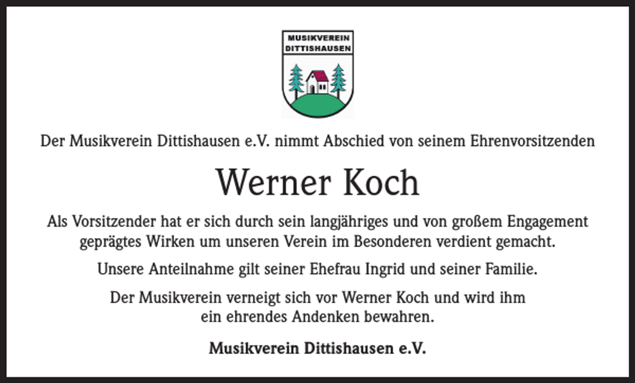 <p>Der Musikverein Dittishausen e.V. nimmt Abschied von seinem Ehrenvorsitzenden</p><p>Werner Koch<br />Als Vorsitzender hat er sich durch sein langjähriges und von großem Engagement<br />geprägtes Wirken um unseren Verein im Besonderen verdient gemacht.<br />Unsere Anteilnahme gilt seiner Ehefrau Ingrid und seiner Familie.<br />Der Musikverein verneigt sich vor Werner Koch und wird ihm<br />ein ehrendes Andenken bewahren.<br />Musikverein Dittishausen e.V.</p>