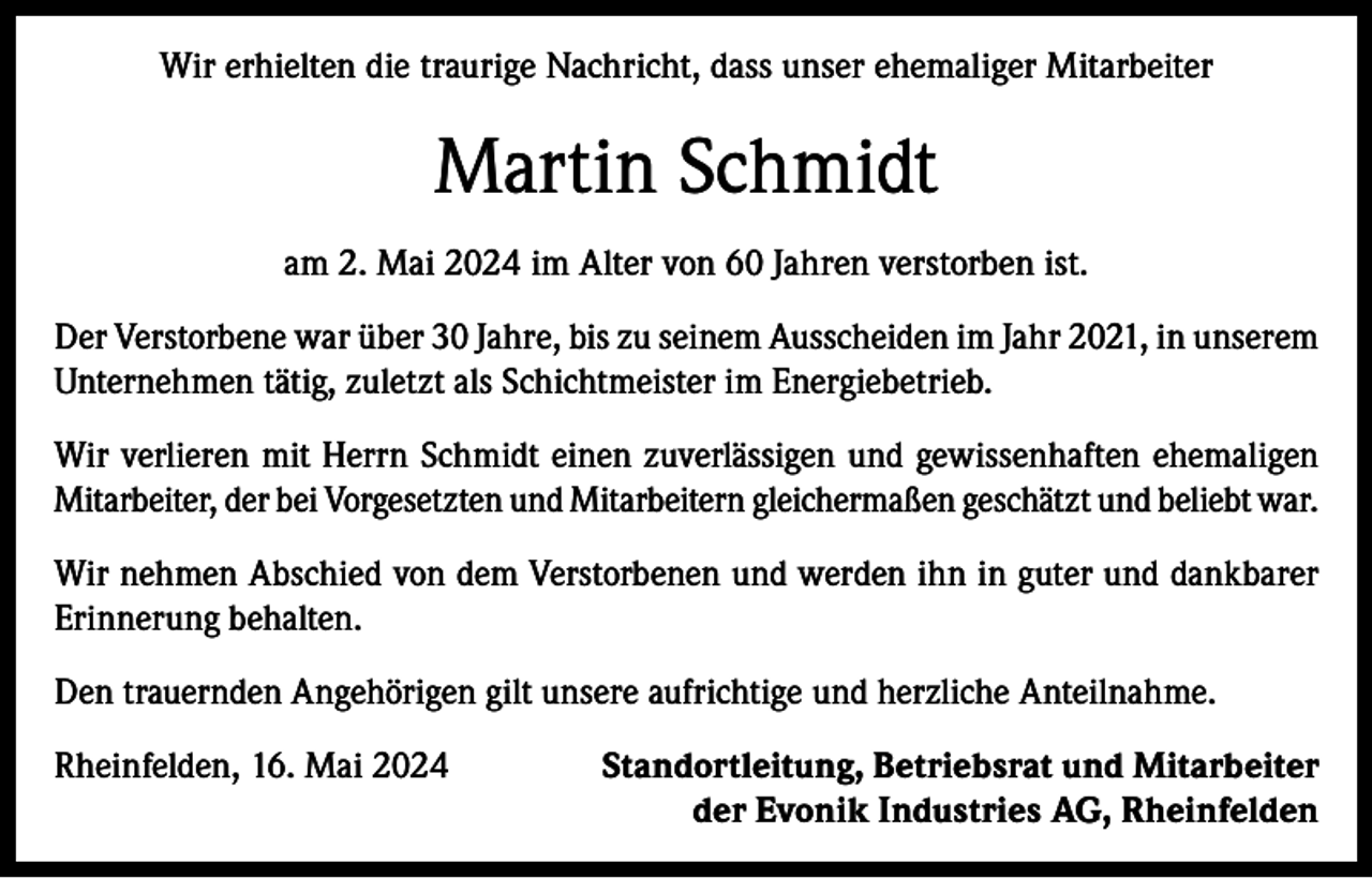 <p>Wir erhielten die traurige Nachricht, dass unser ehemaliger Mitarbeiter</p><p>Martin Schmidt<br />am 2. Mai 2024 im Alter von 60 Jahren verstorben ist.<br />Der Verstorbene war über 30 Jahre, bis zu seinem Ausscheiden im Jahr 2021, in unserem<br />Unternehmen tätig, zuletzt als Schichtmeister im Energiebetrieb.<br />Wir verlieren mit Herrn Schmidt einen zuverlässigen und gewissenhaften ehemaligen<br />Mitarbeiter, der bei Vorgesetzten und Mitarbeitern gleichermaßen geschätzt und beliebt war.<br />Wir nehmen Abschied von dem Verstorbenen und werden ihn in guter und dankbarer<br />Erinnerung behalten.<br />Den trauernden Angehörigen gilt unsere aufrichtige und herzliche Anteilnahme.<br />Rheinfelden, 16. Mai 2024</p><p>Standortleitung, Betriebsrat und Mitarbeiter<br />der Evonik Industries AG, Rheinfelden</p>