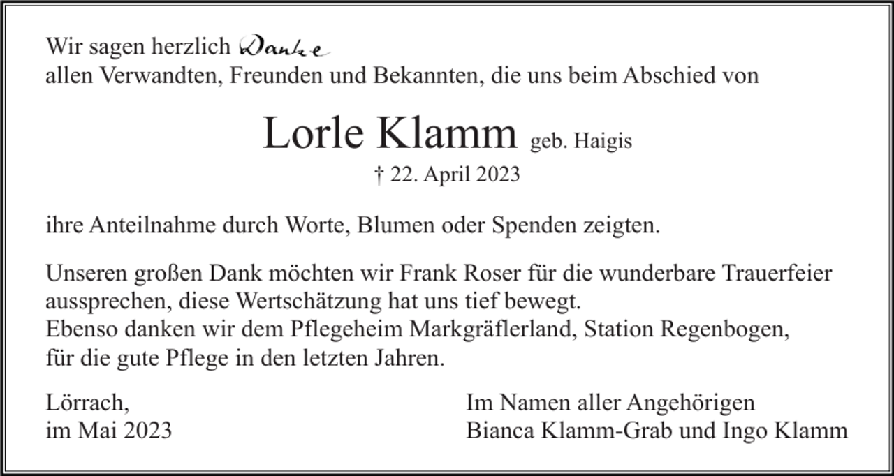 <p>Wir sagen herzlich<br />allen Verwandten, Freunden und Bekannten, die uns beim Abschied von</p><p>Lorle Klamm geb. Haigis<br />† 22. April 2023</p><p>ihre Anteilnahme durch Worte, Blumen oder Spenden zeigten.<br />Unseren großen Dank möchten wir Frank Roser für die wunderbare Trauerfeier<br />aussprechen, diese Wertschätzung hat uns tief bewegt.<br />Ebenso danken wir dem Pflegeheim Markgräflerland, Station Regenbogen,<br />für die gute Pflege in den letzten Jahren.<br />Lörrach,<br />im Mai 2023</p><p>Im Namen aller Angehörigen<br />Bianca Klamm-Grab und Ingo Klamm</p>