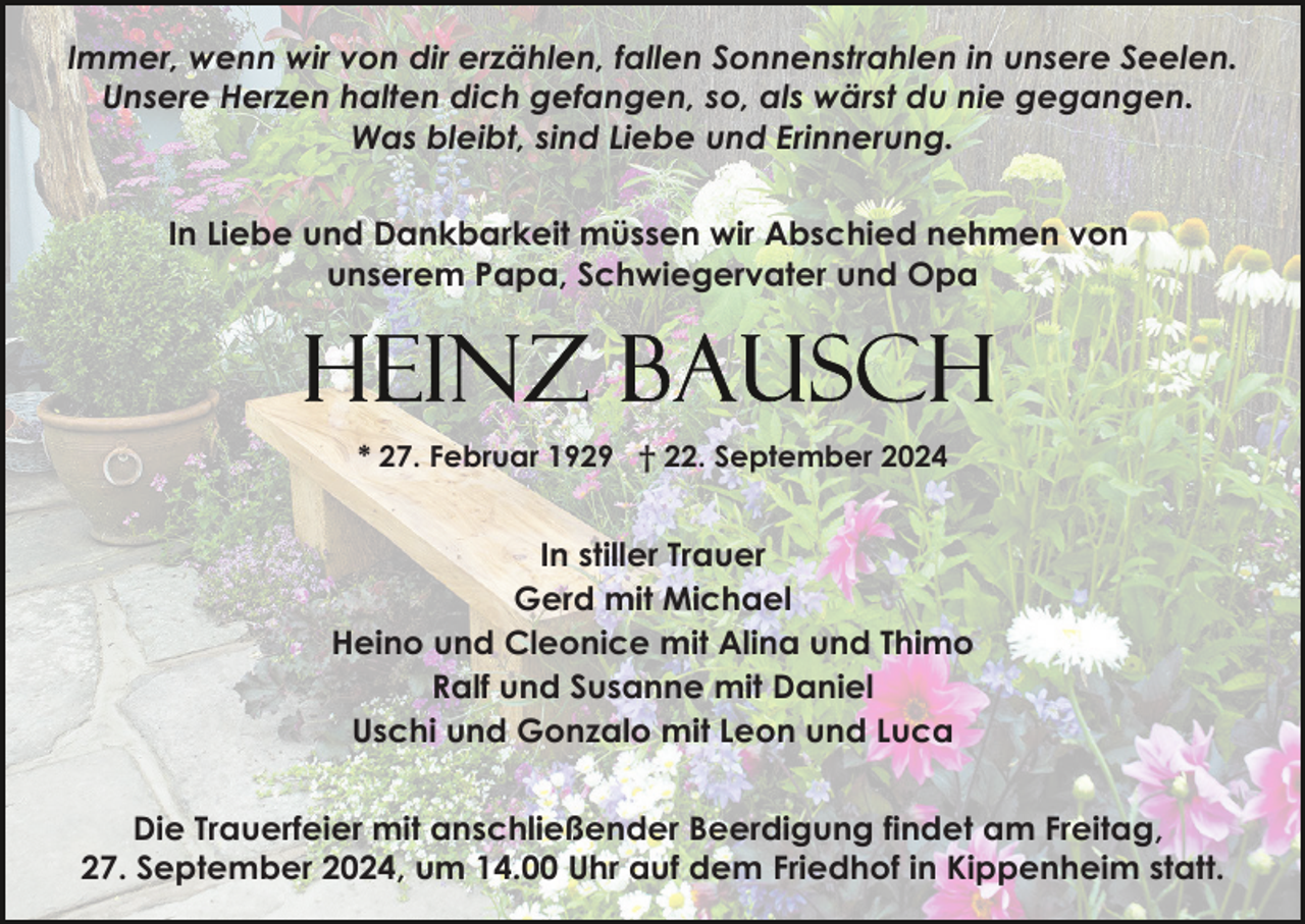 <p>Immer, wenn wir von dir erzählen, fallen Sonnenstrahlen in unsere Seelen.<br />Unsere Herzen halten dich gefangen, so, als wärst du nie gegangen.<br />Was bleibt, sind Liebe und Erinnerung.<br />In Liebe und Dankbarkeit müssen wir Abschied nehmen von<br />unserem Papa, Schwiegervater und Opa</p><p>* 27. Februar 1929 † 22. September 2024</p><p>In stiller Trauer<br />Gerd mit Michael<br />Heino und Cleonice mit Alina und Thimo<br />Ralf und Susanne mit Daniel<br />Uschi und Gonzalo mit Leon und Luca<br />Die Trauerfeier mit anschließender Beerdigung findet am Freitag,<br />27. September 2024, um 14.00 Uhr auf dem Friedhof in Kippenheim statt.</p>