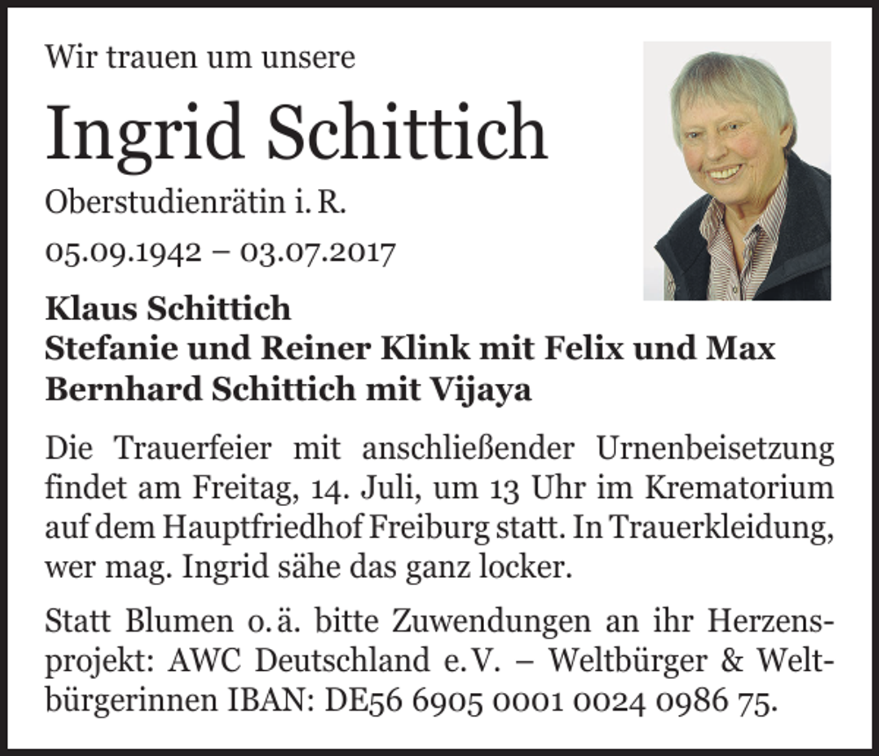 <p>Wir trauen um unsere</p><p>Ingrid Schittich<br />Oberstudienrätin i. R.<br />05.09.1942 – 03.07.2017</p><p>Klaus Schittich<br />Stefanie und Reiner Klink mit Felix und Max<br />Bernhard Schittich mit Vijaya<br />Die Trauerfeier mit anschließender Urnenbeisetzung<br />­findet am Freitag, 14. Juli, um 13 Uhr im Krematorium<br />auf dem Hauptfriedhof Freiburg statt. In Trauer­kleidung,<br />wer mag. Ingrid sähe das ganz locker.<br />Statt Blumen o. ä. bitte Zuwendungen an ihr Herzens­<br />projekt: AWC Deutschland e. V. – Weltbürger &amp; Welt­<br />bürger­innen IBAN: DE5905 0001 0024 0986 75.</p>
