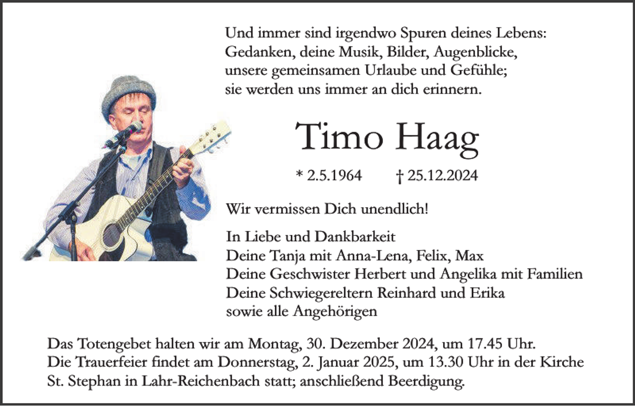 <p>Und immer sind irgendwo Spuren deines Lebens:<br />Gedanken, deine Musik, Bilder, Augenblicke,<br />unsere gemeinsamen Urlaube und Gefühle;<br />sie werden uns immer an dich erinnern.</p><p>Timo Haag<br />* 2.5.1964</p><p>† 25.12.2024</p><p>Wir vermissen Dich unendlich!<br />In Liebe und Dankbarkeit<br />Deine Tanja mit Anna-Lena, Felix, Max<br />Deine Geschwister Herbert und Angelika mit Familien<br />Deine Schwiegereltern Reinhard und Erika<br />sowie alle Angehörigen<br />Das Totengebet halten wir am Montag, 30. Dezember 2024, um 17.45 Uhr.<br />Die Trauerfeier findet am Donnerstag, 2. Januar 2025, um 13.30 Uhr in der Kirche<br />St. Stephan in Lahr-Reichenbach statt; anschließend Beerdigung.</p>