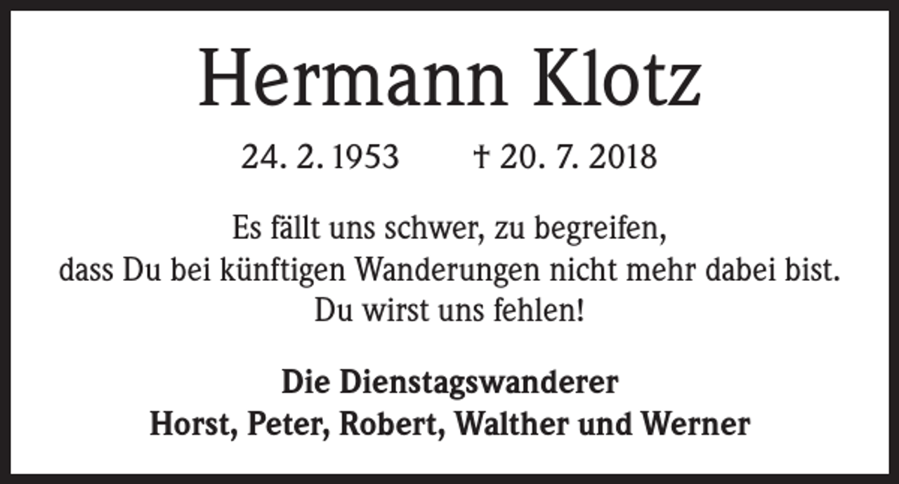 <p>Hermann Klotz<br />24. 2. 1953 † 20. 7. 2018<br />Es fällt uns schwer, zu begreifen,<br />dass Du bei künftigen Wanderungen nicht mehr dabei bist.<br />Du wirst uns fehlen!<br />Die Dienstagswanderer<br />Horst, Peter, Robert, Walther und Werner</p>