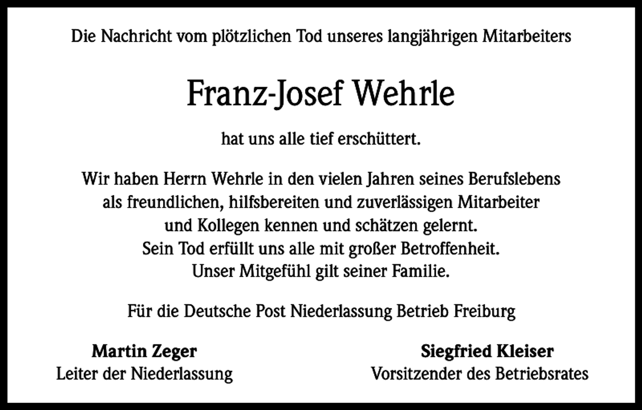 <p>Die Nachricht vom plötzlichen Tod unseres langjährigen Mitarbeiters</p><p>Franz-Josef Wehrle<br />hat uns alle tief erschüttert.<br />Wir haben Herrn Wehrle in den vielen Jahren seines Berufslebens<br />als freundlichen, hilfsbereiten und zuverlässigen Mitarbeiter<br />und Kollegen kennen und schätzen gelernt.<br />Sein Tod erfüllt uns alle mit großer Betroffenheit.<br />Unser Mitgefühl gilt seiner Familie.<br />Für die Deutsche Post Niederlassung Betrieb Freiburg</p><p>Martin Zeger<br />Leiter der Niederlassung</p><p>Siegfried Kleiser<br />Vorsitzender des Betriebsrates</p>