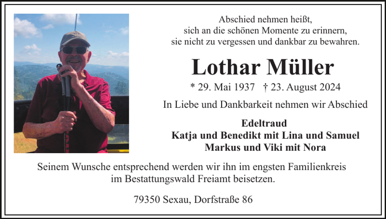 <p>Abschied nehmen heißt,<br />sich an die schönen Momente zu erinnern,<br />sie nicht zu vergessen und dankbar zu bewahren.</p><p>Lothar Müller<br />* 29. Mai 1937 † 23. August 2024<br />In Liebe und Dankbarkeit nehmen wir Abschied<br />Edeltraud<br />Katja und Benedikt mit Lina und Samuel<br />Markus und Viki mit Nora<br />Seinem Wunsche entsprechend werden wir ihn im engsten Familienkreis<br />im Bestattungswald Freiamt beisetzen.<br />79350 Sexau, Dorfstraße 86</p>
