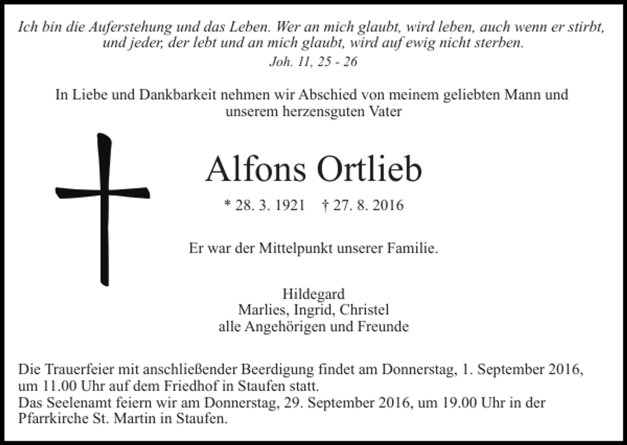 <p>Ich bin die Auferstehung und das Leben. Wer an mich glaubt, wird leben, auch wenn er stirbt,<br />und jeder, der lebt und an mich glaubt, wird auf ewig nicht sterben.<br />Joh. 11, 25 - 26</p><p>In Liebe und Dankbarkeit nehmen wir Abschied von meinem geliebten Mann und<br />unserem herzensguten Vater</p><p>Alfons Ortlieb<br />* 28. 3. 1921 † 27. 8. 2016<br />Er war der Mittelpunkt unserer Familie.<br />Hildegard<br />Marlies, Ingrid, Christel<br />alle Angehörigen und Freunde<br />Die Trauerfeier mit anschließender Beerdigung findet am Donnerstag, 1. September 2016,<br />um 11.00 Uhr auf dem Friedhof in Staufen statt.<br />Das Seelenamt feiern wir am Donnerstag, 29. September 2016, um 19.00 Uhr in der<br />Pfarrkirche St. Martin in Staufen.</p>