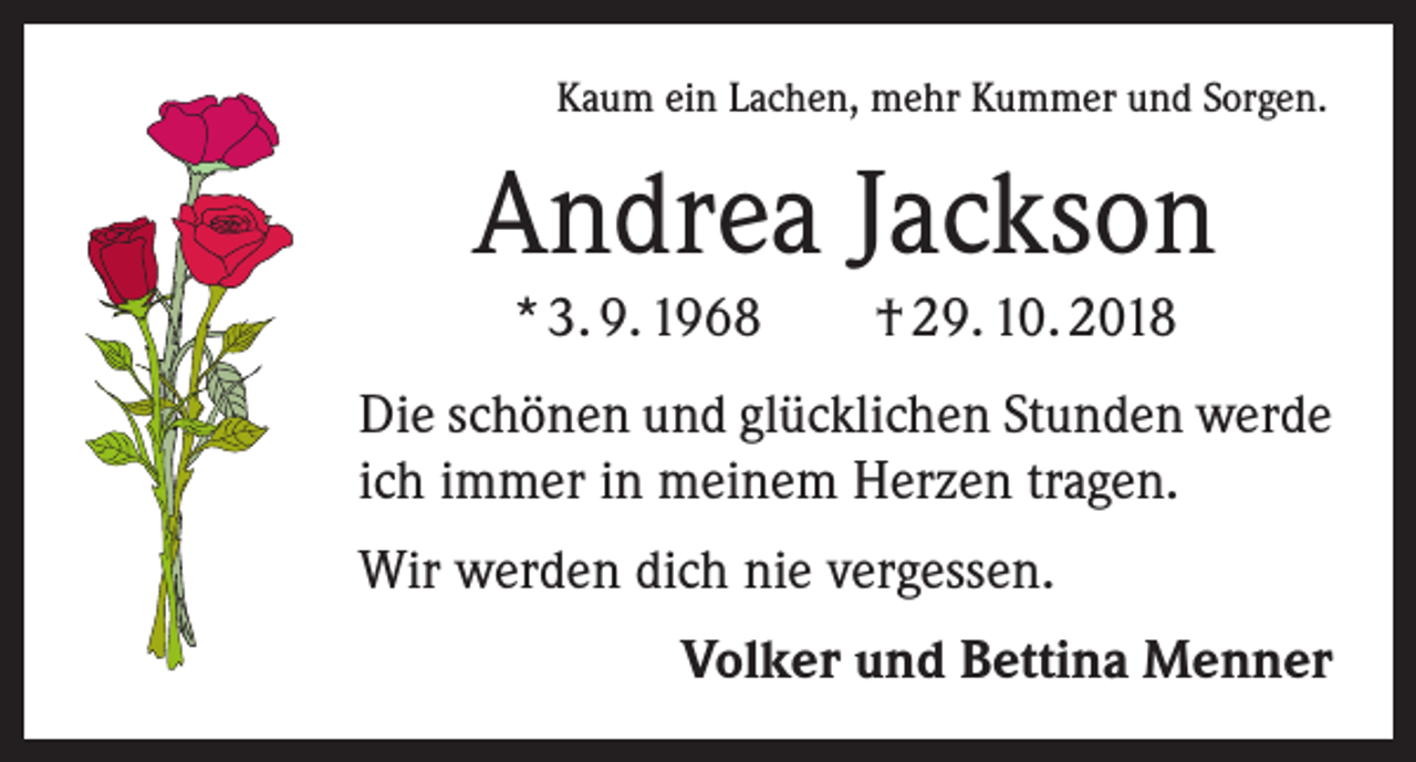 <p>Kaum ein Lachen, mehr Kummer und Sorgen.</p><p>Andrea Jackson<br />* 3. 9. 1968 † 29. 10. 2018<br />Die schönen und glücklichen Stunden werde<br />ich immer in meinem Herzen tragen.<br />Wir werden dich nie vergessen.<br />Volker und Bettina Menner</p>