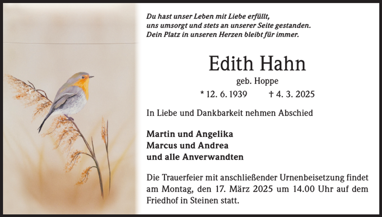 <p>Du hast unser Leben mit Liebe erfüllt,<br />uns umsorgt und stets an unserer Seite gestanden.<br />Dein Platz in unseren Herzen bleibt für immer.</p><p>Edith Hahn</p><p>geb. Hoppe<br />* 12. 6. 1939<br />† 4. 3. 2025<br />In Liebe und Dankbarkeit nehmen Abschied<br />Martin und Angelika<br />Marcus und Andrea<br />und alle Anverwandten<br />Die Trauerfeier mit anschließender Urnenbeisetzung findet<br />am Montag, den 17. März 2025 um 14.00 Uhr auf dem<br />Friedhof in Steinen statt.</p>
