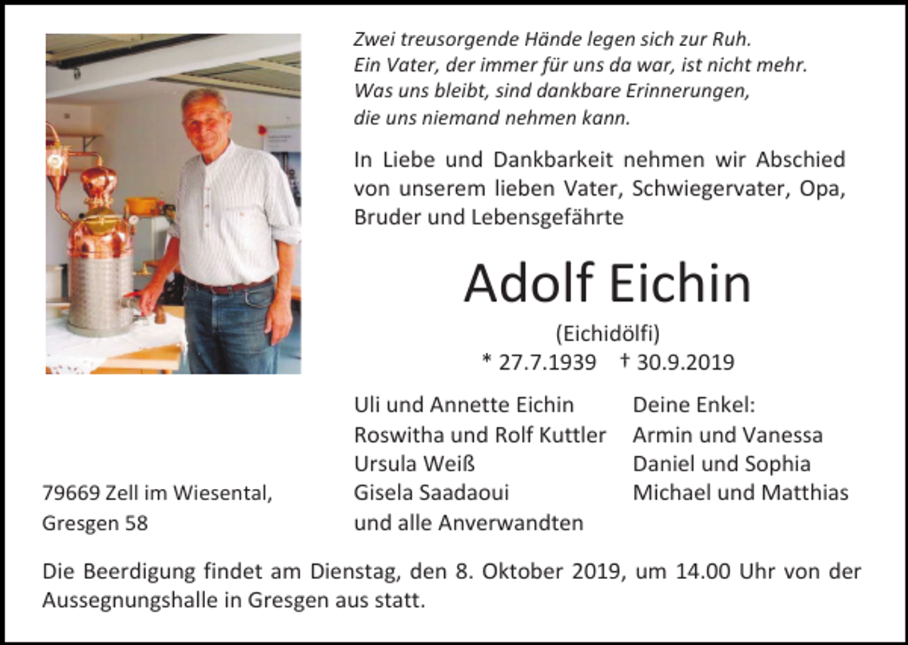 <p>Zwei treusorgende Hände legen sich zur Ruh.<br />Ein Vater, der immer für uns da war, ist nicht mehr.<br />Was uns bleibt, sind dankbare Erinnerungen,<br />die uns niemand nehmen kann.</p><p>In Liebe und Dankbarkeit nehmen wir Abschied<br />von unserem lieben Vater, Schwiegervater, Opa,<br />Bruder und Lebensgefährte</p><p>Adolf Eichin<br />(Eichidölfi)<br />* 27.7.1939 † 30.9.2019</p><p>79669 Zell im Wiesental,<br />Gresgen 58</p><p>Uli und Annette Eichin<br />Roswitha und Rolf Kuttler<br />Ursula Weiß<br />Gisela Saadaoui<br />und alle Anverwandten</p><p>Deine Enkel:<br />Armin und Vanessa<br />Daniel und Sophia<br />Michael und Matthias</p><p>Die Beerdigung findet am Dienstag, den 8. Oktober 2019, um 14.00 Uhr von der<br />Aussegnungshalle in Gresgen aus statt.</p>