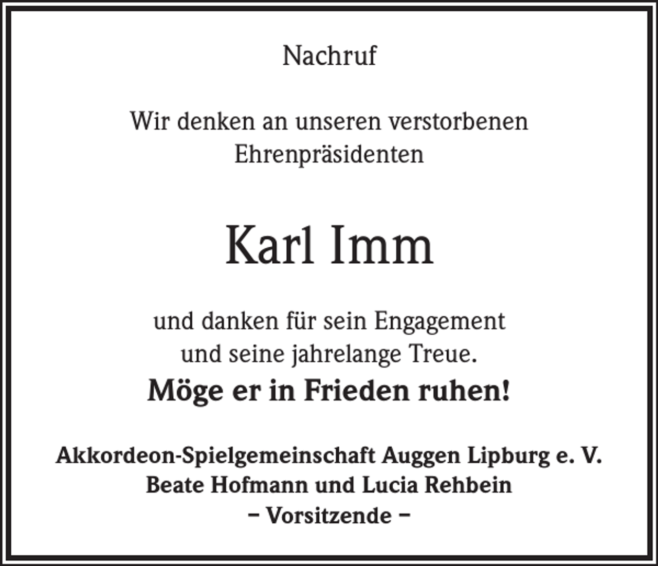 <p>Nachruf<br />Wir denken an unseren verstorbenen<br />Ehrenpräsidenten</p><p>Karl Imm<br />und danken für sein Engagement<br />und seine jahrelange Treue.</p><p>Möge er in Frieden ruhen!<br />Akkordeon-Spielgemeinschaft Auggen Lipburg e. V.<br />Beate Hofmann und Lucia Rehbein<br />– Vorsitzende –</p>