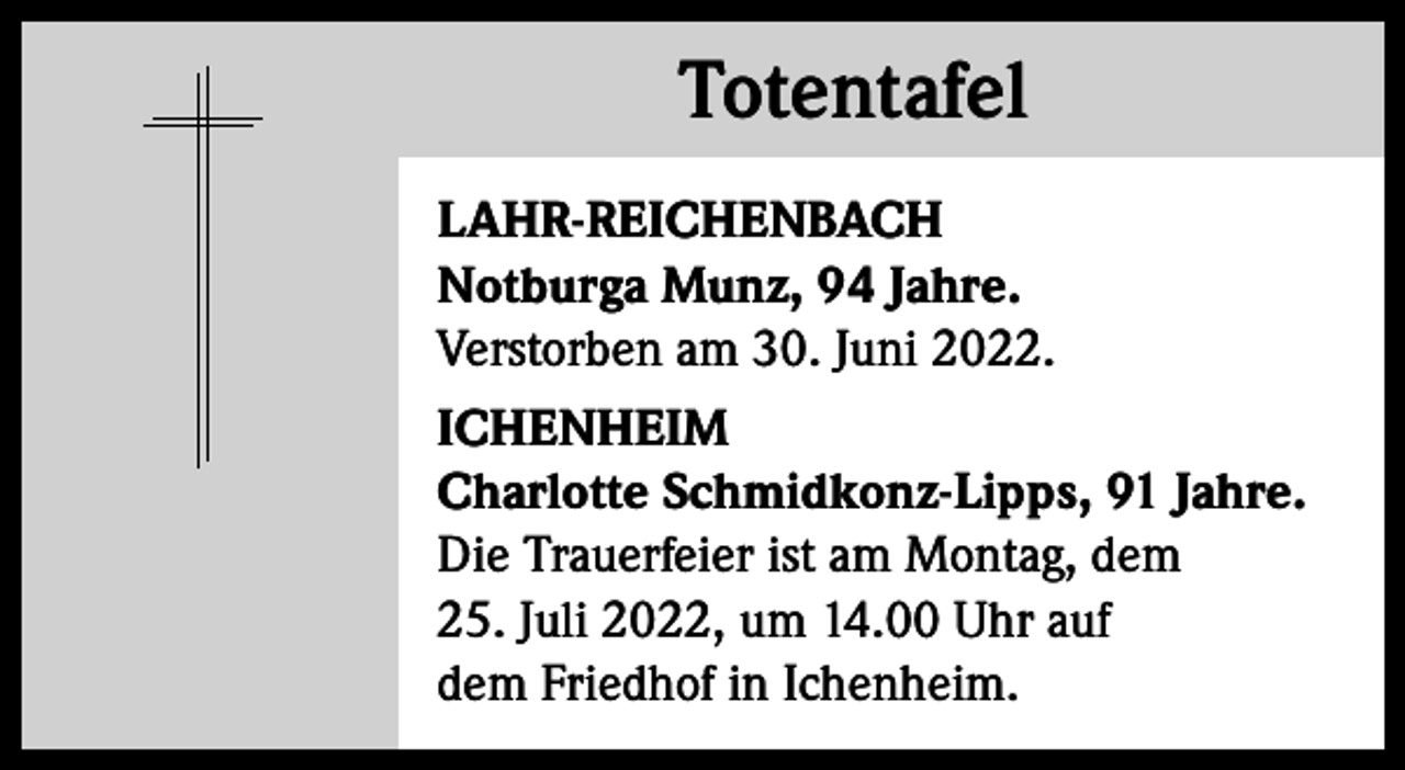 <p>Totentafel<br />Totentafel<br />LAHR-REICHENBACH<br />Notburga Munz, 94 Jahre.<br />Verstorben am 30. Juni 2022.<br />ICHENHEIM<br />Charlotte Schmidkonz-Lipps, 91 Jahre.<br />Die Trauerfeier ist am Montag, dem<br />25. Juli 2022, um 14.00 Uhr auf<br />dem Friedhof in Ichenheim.</p>