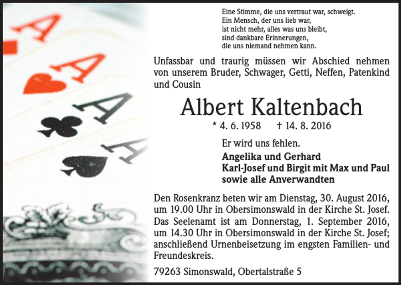 <p>Eine Stimme, die uns vertraut war, schweigt.<br />Ein Mensch, der uns lieb war,<br />ist nicht mehr, alles was uns bleibt,<br />sind dankbare Erinnerungen,<br />die uns niemand nehmen kann.</p><p>Unfassbar und traurig müssen wir Abschied nehmen<br />von unserem Bruder, Schwager, Getti, Neffen, Patenkind<br />und Cousin</p><p>Albert Kaltenbach<br />* 4. 6. 1958 † 14. 8. 2016</p><p>Er wird uns fehlen.<br />Angelika und Gerhard<br />Karl-Josef und Birgit mit Max und Paul<br />sowie alle Anverwandten<br />Den Rosenkranz beten wir am Dienstag, 30. August 2016,<br />um 19.00 Uhr in Obersimonswald in der Kirche St. Josef.<br />Das Seelenamt ist am Donnerstag, 1. September 2016,<br />um 14.30 Uhr in Obersimonswald in der Kirche St. Josef;<br />anschließend Urnenbeisetzung im engsten Familien- und<br />Freundeskreis.<br />79263 Simonswald, Obertalstraße 5</p>