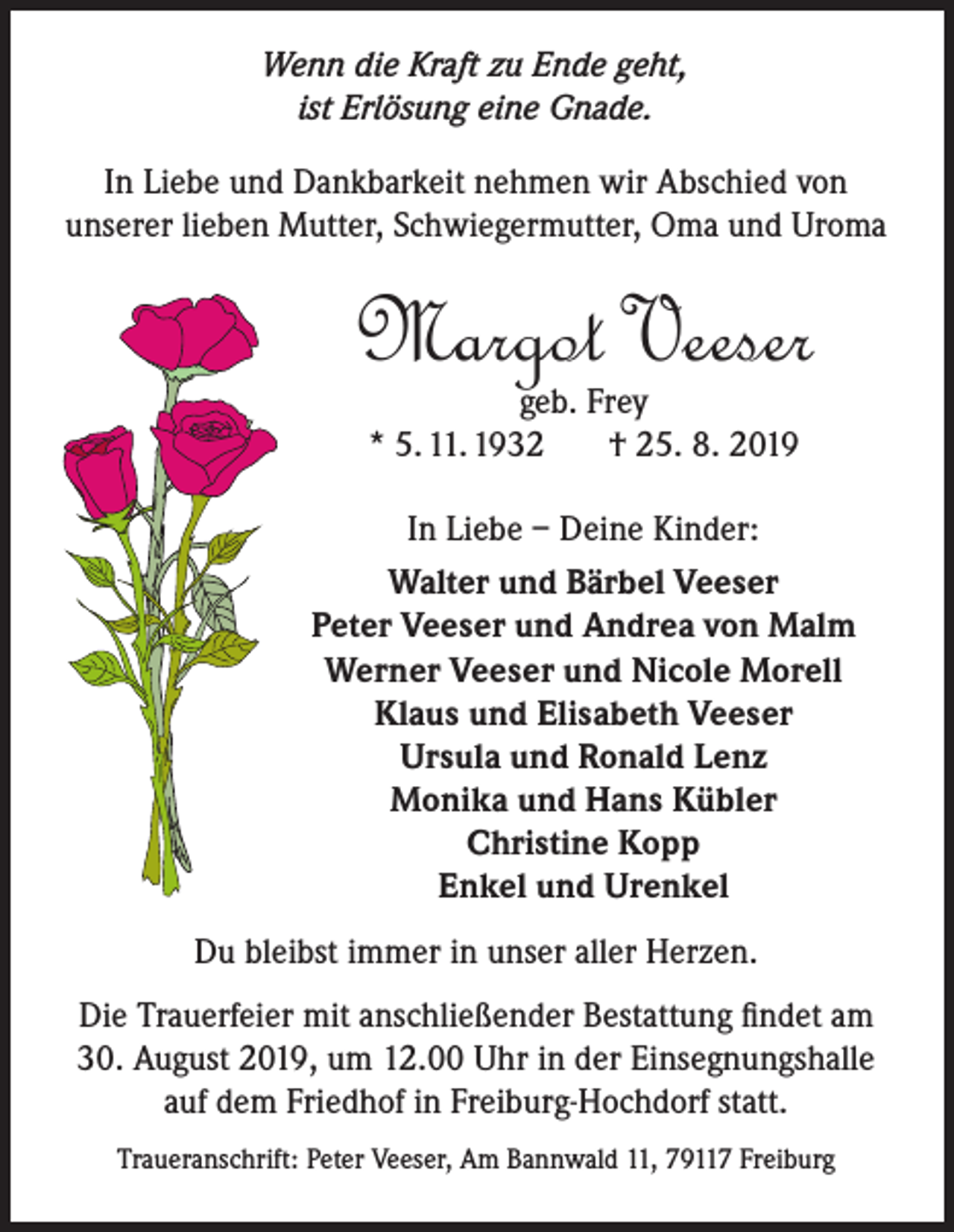 <p>Wenn die Kraft zu Ende geht,<br />ist Erlösung eine Gnade.</p><p>In Liebe und Dankbarkeit nehmen wir Abschied von<br />unserer lieben Mutter, Schwiegermutter, Oma und Uroma</p><p>Margot Veeser<br />geb. Frey<br />* 5. 11. 1932<br />† 25. 8. 2019</p><p>In Liebe – Deine Kinder:<br />Walter und Bärbel Veeser<br />Peter Veeser und Andrea von Malm<br />Werner Veeser und Nicole Morell<br />Klaus und Elisabeth Veeser<br />Ursula und Ronald Lenz<br />Monika und Hans Kübler<br />Christine Kopp<br />Enkel und Urenkel<br />Du bleibst immer in unser aller Herzen.<br />Die Trauerfeier mit anschließender Bestattung findet am<br />30. August 2019, um 12.00 Uhr in der Einsegnungshalle<br />auf dem Friedhof in Freiburg-Hochdorf statt.<br />Traueranschrift: Peter Veeser, Am Bannwald 11, 79117 Freiburg</p>