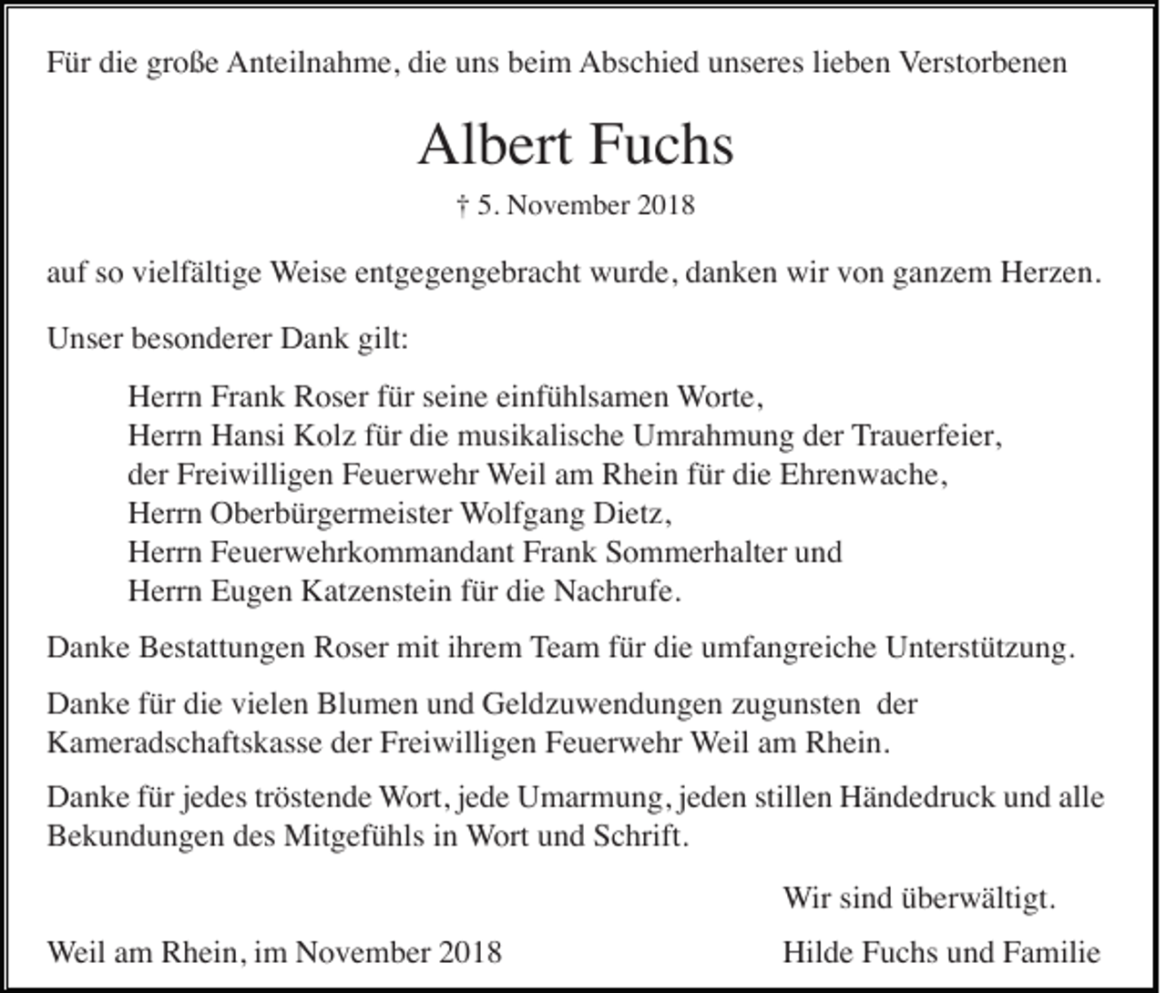 <p>Für die große Anteilnahme, die uns beim Abschied unseres lieben Verstorbenen</p><p>Albert Fuchs<br />† 5. November 2018</p><p>auf so vielfältige Weise entgegengebracht wurde, danken wir von ganzem Herzen.<br />Unser besonderer Dank gilt:<br />Herrn Frank Roser für seine einfühlsamen Worte,<br />Herrn Hansi Kolz für die musikalische Umrahmung der Trauerfeier,<br />der Freiwilligen Feuerwehr Weil am Rhein für die Ehrenwache,<br />Herrn Oberbürgermeister Wolfgang Dietz,<br />Herrn Feuerwehrkommandant Frank Sommerhalter und<br />Herrn Eugen Katzenstein für die Nachrufe.<br />Danke Bestattungen Roser mit ihrem Team für die umfangreiche Unterstützung.<br />Danke für die vielen Blumen und Geldzuwendungen zugunsten der<br />Kameradschaftskasse der Freiwilligen Feuerwehr Weil am Rhein.<br />Danke für jedes tröstende Wort, jede Umarmung, jeden stillen Händedruck und alle<br />Bekundungen des Mitgefühls in Wort und Schrift.<br />Wir sind überwältigt.<br />Weil am Rhein, im November 2018</p><p>Hilde Fuchs und Familie</p>
