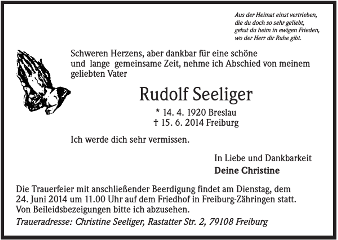 <p>Aus der Heimat einst vertrieben,<br />die du doch so sehr geliebt,<br />gehst du heim in ewigen Frieden,<br />wo der Herr dir Ruhe gibt.</p><p>Schweren Herzens, aber dankbar für eine schöne<br />und lange gemeinsame Zeit, nehme ich Abschied von meinem<br />geliebten Vater</p><p>Rudolf Seeliger<br />* 14. 4. 1920 Breslau<br />† 15. 6. 2014 Freiburg<br />Ich werde dich sehr vermissen.<br />In Liebe und Dankbarkeit<br />Deine Christine<br />Die Trauerfeier mit anschließender Beerdigung findet am Dienstag, dem<br />24. Juni 2014 um 11.00 Uhr auf dem Friedhof in Freiburg-Zähringen statt.<br />Von Beileidsbezeigungen bitte ich abzusehen.<br />Traueradresse: Christine Seeliger, Rastatter Str. 2, 79108 Freiburg</p>