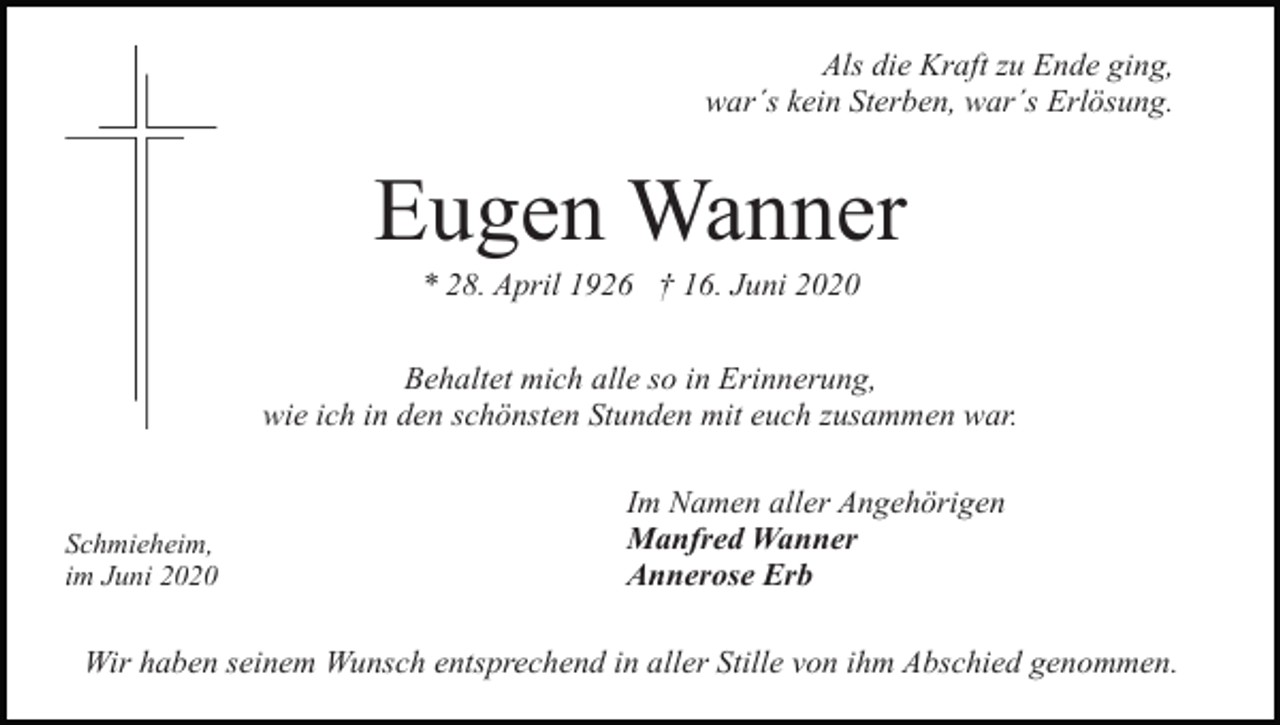 <p>Als die Kraft zu Ende ging,<br />war´s kein Sterben, war´s Erlösung.</p><p>Eugen Wanner<br />* 28. April 1926 † 16. Juni 2020<br />Behaltet mich alle so in Erinnerung,<br />wie ich in den schönsten Stunden mit euch zusammen war.</p><p>Schmieheim,<br />im Juni 2020</p><p>Im Namen aller Angehörigen<br />Manfred Wanner<br />Annerose Erb</p><p>Wir haben seinem Wunsch entsprechend in aller Stille von ihm Abschied genommen.</p>