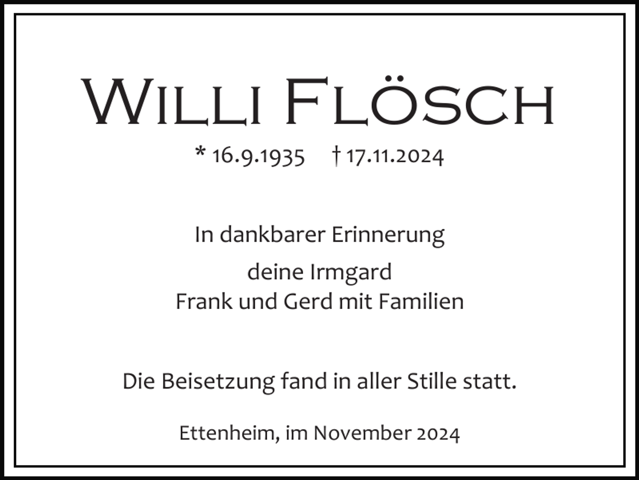 <p>Willi Flösch<br />* 16.9.1935</p><p>† 17.11.2024</p><p>In dankbarer Erinnerung<br />deine Irmgard<br />Frank und Gerd mit Familien<br />Die Beisetzung fand in aller Stille statt.<br />Ettenheim, im November 2024</p>