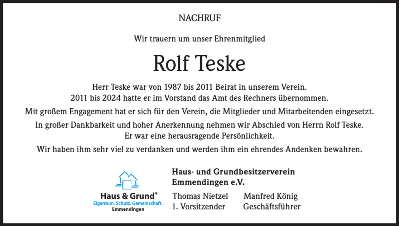 <p>NACHRUF<br />Wir trauern um unser Ehrenmitglied</p><p>Rolf Teske<br />Herr Teske war von 1987 bis 2011 Beirat in unserem Verein.<br />2011 bis 2024 hatte er im Vorstand das Amt des Rechners übernommen.<br />Mit großem Engagement hat er sich für den Verein, die Mitglieder und Mitarbeitenden eingesetzt.<br />In großer Dankbarkeit und hoher Anerkennung nehmen wir Abschied von Herrn Rolf Teske.<br />Er war eine herausragende Persönlichkeit.<br />Wir haben ihm sehr viel zu verdanken und werden ihm ein ehrendes Andenken bewahren.<br />Haus- und Grundbesitzerverein<br />Emmendingen e.V.<br />Haus &amp; Grund®</p><p>Eigentum. Schutz. Gemeinschaft.<br />Emmendingen<br />Karlsruhe</p><p>Thomas Nietzel<br />1. Vorsitzender</p><p>Manfred König<br />Geschäftsführer</p>