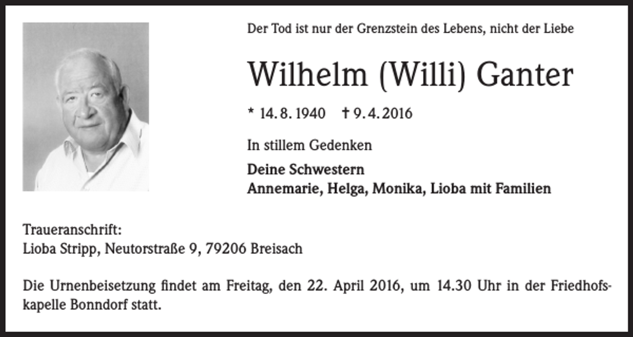 <p>Der Tod ist nur der Grenzstein des Lebens, nicht der Liebe</p><p>Wilhelm (Willi) Ganter<br />* 14. 8. 1940 = 9. 4. 2016<br />In stillem Gedenken<br />Deine Schwestern<br />Annemarie, Helga, Monika, Lioba mit Familien<br />Traueranschrift:<br />Lioba Stripp, Neutorstraße 9, 79206 Breisach<br />Die Urnenbeisetzung findet am Freitag, den 22. April 2016, um 14.30 Uhr in der Friedhofskapelle Bonndorf statt.</p>