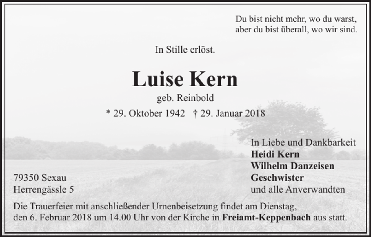 <p>DDu<br />u bist<br />c ht mehr,<br />m e hr, wwo<br />o ddu<br />u warst,<br />w arst,<br />bistninicht<br />aaber<br />b er du<br />d u bist<br />bist überall,<br />ü b er all, wo<br />w o wir<br />w ir sind.<br />si n d.</p><p>In<br />I n Stille<br />Still e erlöst.<br />erl öst.</p><p>Luise<br />L uis e Kern<br />Ker n<br />g e b. Reinbold<br />R ei n b ol d<br />geb.</p><p>** 229.<br />9. Oktober<br />O kt o b er 11942<br />9 4 2 †† 229.<br />9 . Januar<br />J a n u ar</p><p>7 9 3 5 0 Sexau<br />79350<br />Se xa u<br />HHerrengässle<br />err e n g ässl e 55</p><p>I n Liebe<br />In<br />Li e b e und<br />u n d Dankbarkeit<br />D a n k b ar k eit<br />HHeidi<br />ei di KKern<br />er n<br />Wilhelm<br />Wil<br />h el m DDanzeisen<br />a n z eis e n<br />GGeschwister<br />es c h wist e r<br />uund<br />n d all<br />e Anverwandten<br />A n v er w a n dt e n<br />alle</p><p>Die<br />Di<br />e TrTrauerfeier<br />a u erf ei er mit<br />mit aanschließender<br />ns c h li e ß e n d er Urnenbeisetzung<br />Ur n e n b eis et z u ng fifindet<br />n d et aam<br />m Dienstag,<br />Di e nst a g,<br />d e n 6.<br />F e br u ar 22018<br />0 1 8 uum<br />m 114.00<br />4. Uhr<br />U hr vvon<br />o n dder<br />er Kirche<br />Kir c h e in<br />i n FFreiamt-Keppenbach<br />r ei a mt- K e p p e n b a c h aaus<br />us st<br />att.<br />den<br />6. Februar<br />statt.</p>