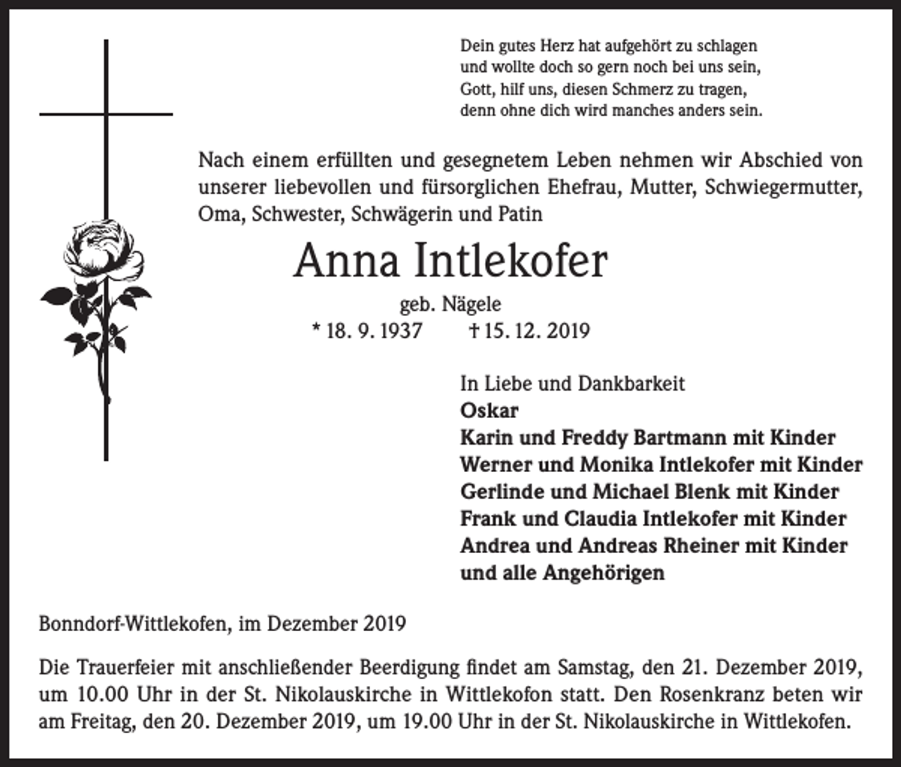 <p>Dein gutes Herz hat aufgehört zu schlagen<br />und wollte doch so gern noch bei uns sein,<br />Gott, hilf uns, diesen Schmerz zu tragen,<br />denn ohne dich wird manches anders sein.</p><p>Nach einem erfüllten und gesegnetem Leben nehmen wir Abschied von<br />unserer liebevollen und fürsorglichen Ehefrau, Mutter, Schwiegermutter,<br />Oma, Schwester, Schwägerin und Patin</p><p>Anna Intlekofer<br />geb. Nägele<br />* 18. 9. 1937 † 15. 12. 2019<br />In Liebe und Dankbarkeit<br />Oskar<br />Karin und Freddy Bartmann mit Kinder<br />Werner und Monika Intlekofer mit Kinder<br />Gerlinde und Michael Blenk mit Kinder<br />Frank und Claudia Intlekofer mit Kinder<br />Andrea und Andreas Rheiner mit Kinder<br />und alle Angehörigen<br />Bonndorf-Wittlekofen, im Dezember 2019<br />Die Trauerfeier mit anschließender Beerdigung findet am Samstag, den 21. Dezember 2019,<br />um 10.00 Uhr in der St. Nikolauskirche in Wittlekofon statt. Den Rosenkranz beten wir<br />am Freitag, den 20. Dezember 2019, um 19.00 Uhr in der St. Nikolauskirche in Wittlekofen.</p>