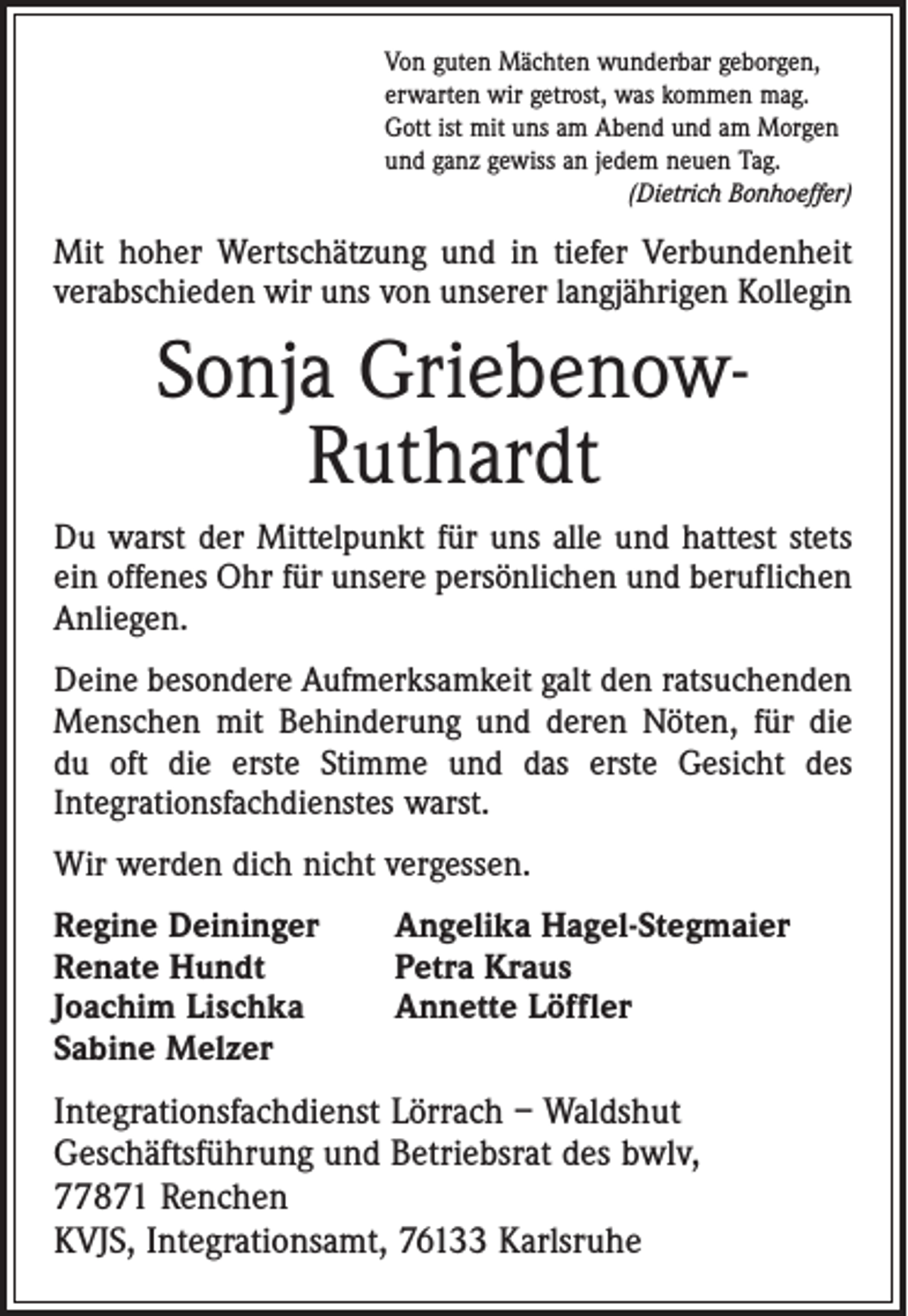 <p>Von guten Mächten wunderbar geborgen,<br />erwarten wir getrost, was kommen mag.<br />Gott ist mit uns am Abend und am Morgen<br />und ganz gewiss an jedem neuen Tag.</p><p>(Dietrich Bonhoeffer)</p><p>Mit hoher Wertschätzung und in tiefer Verbundenheit<br />verabschieden wir uns von ­unserer langjährigen Kollegin</p><p>Sonja GriebenowRuthardt<br />Du warst der Mittelpunkt für uns alle und hattest stets<br />ein offenes Ohr für unsere ­persönlichen und beruflichen<br />Anliegen.<br />Deine besondere Aufmerksamkeit galt den ratsuchenden<br />Menschen mit Behinderung und deren Nöten, für die<br />du oft die erste Stimme und das erste Gesicht des<br />Inte­grationsfachdienstes warst.<br />Wir werden dich nicht vergessen.<br />Regine Deininger<br />Renate Hundt<br />Joachim Lischka<br />Sabine Melzer</p><p>Angelika Hagel-Stegmaier<br />Petra Kraus<br />Annette Löffler</p><p>Integrationsfachdienst Lörrach – Waldshut<br />Geschäftsführung und Betriebsrat des bwlv,<br />77871 Renchen<br />KVJS, Integrationsamt, 76133 Karlsruhe</p>
