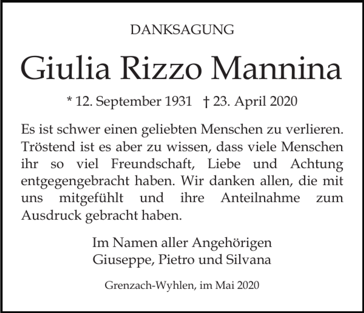 <p>DANKSAGUNG</p><p>Giulia Rizzo Mannina<br />* 12. September 1931 † 23. April 2020<br />Es ist schwer einen geliebten Menschen zu verlieren.<br />Tröstend ist es aber zu wissen, dass viele Menschen<br />ihr so viel Freundschaft, Liebe und Achtung<br />entgegengebracht haben. Wir danken allen, die mit<br />uns mitgefühlt und ihre Anteilnahme zum<br />Ausdruck gebracht haben.<br />Im Namen aller Angehörigen<br />Giuseppe, Pietro und Silvana<br />Grenzach-Wyhlen, im Mai 2020</p>