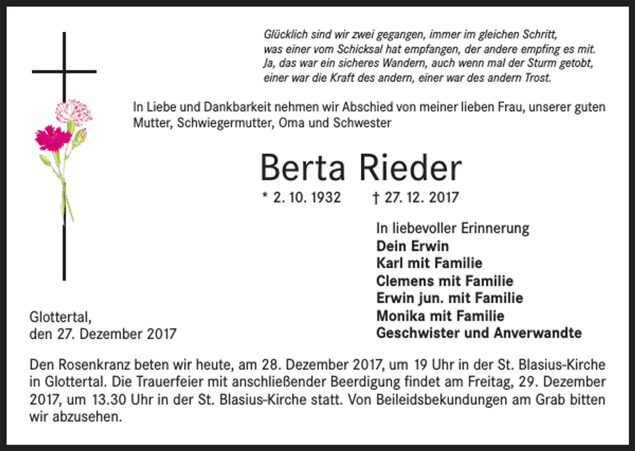 <p>Glücklich sind wir zwei gegangen, immer im gleichen Schritt,<br />was einer vom Schicksal hat empfangen, der andere empfing es mit.<br />Ja, das war ein sicheres Wandern, auch wenn mal der Sturm getobt,<br />einer war die Kraft des andern, einer war des andern Trost.</p><p>In Liebe und Dankbarkeit nehmen wir Abschied von meiner lieben Frau, unserer guten<br />Mutter, Schwiegermutter, Oma und Schwester</p><p>Berta Rieder<br />* 2. 10. 1932 † 27. 12. 2017</p><p>Glottertal,<br />den 27. Dezember 2017</p><p>In liebevoller Erinnerung<br />Dein Erwin<br />Karl mit Familie<br />Clemens mit Familie<br />Erwin jun. mit Familie<br />Monika mit Familie<br />Geschwister und Anverwandte</p><p>Den Rosenkranz beten wir heute, am 28. Dezember 2017, um 19 Uhr in der St. Blasius-Kirche<br />in Glottertal. Die Trauerfeier mit anschließender Beerdigung findet am Freitag, 29. Dezember<br />2017, um 13.30 Uhr in der St. Blasius-Kirche statt. Von Beileidsbekundungen am Grab bitten<br />wir abzusehen.</p>