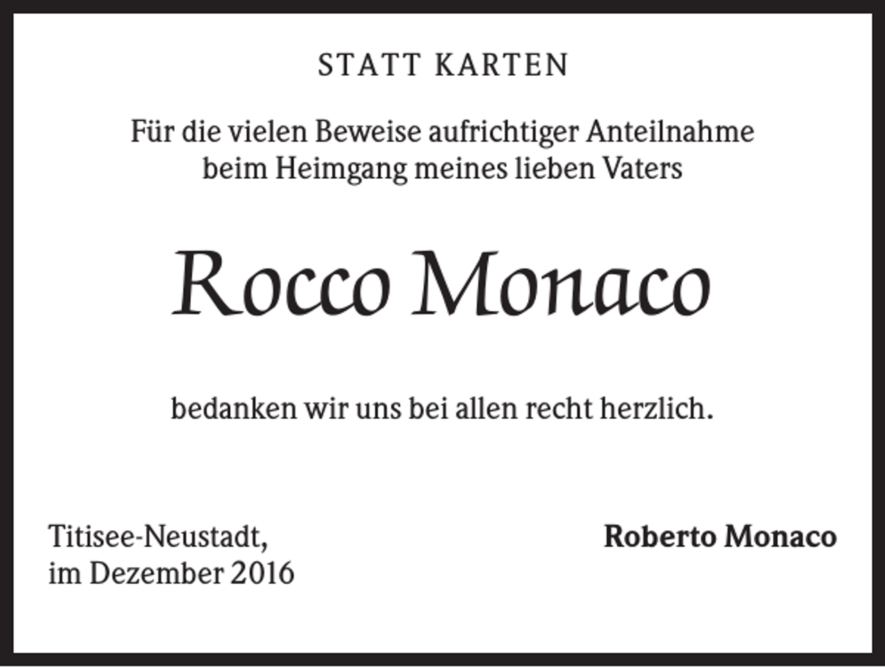 <p>S TA TT K A RTEN<br />Für die vielen Beweise aufrichtiger Anteilnahme<br />beim Heimgang meines lieben Vaters</p><p>Rocco Monaco<br />bedanken wir uns bei allen recht herzlich.</p><p>Titisee-Neustadt,<br />im Dezember 2016</p><p>Roberto Monaco</p>