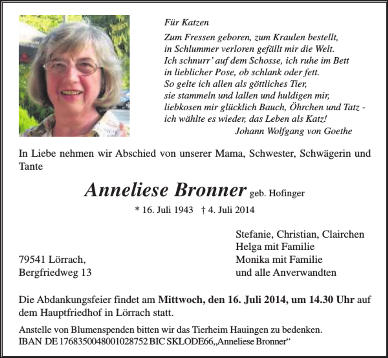 <p>Für Katzen<br />Zum Fressen geboren, zum Kraulen bestellt,<br />in Schlummer verloren gefällt mir die Welt.<br />Ich schnurr’ auf dem Schosse, ich ruhe im Bett<br />in lieblicher Pose, ob schlank oder fett.<br />So gelte ich allen als göttliches Tier,<br />sie stammeln und lallen und huldigen mir,<br />liebkosen mir glücklich Bauch, Öhrchen und Tatz ich wählte es wieder, das Leben als Katz!<br />Johann Wolfgang von Goethe</p><p>In Liebe nehmen wir Abschied von unserer Mama, Schwester, Schwägerin und<br />Tante</p><p>Anneliese Bronner geb. Hofinger<br />* 16. Juli 1943 † 4. Juli 2014</p><p>79541 Lörrach,<br />Bergfriedweg 13</p><p>Stefanie, Christian, Clairchen<br />Helga mit Familie<br />Monika mit Familie<br />und alle Anverwandten</p><p>Die Abdankungsfeier findet am Mittwoch, den 16. Juli 2014, um 14.30 Uhr auf<br />dem Hauptfriedhof in Lörrach statt.<br />Anstelle von Blumenspenden bitten wir das Tierheim Hauingen zu bedenken.<br />IBAN DE 1768350048001028752 BIC SKLODE66„Anneliese Bronner“</p>