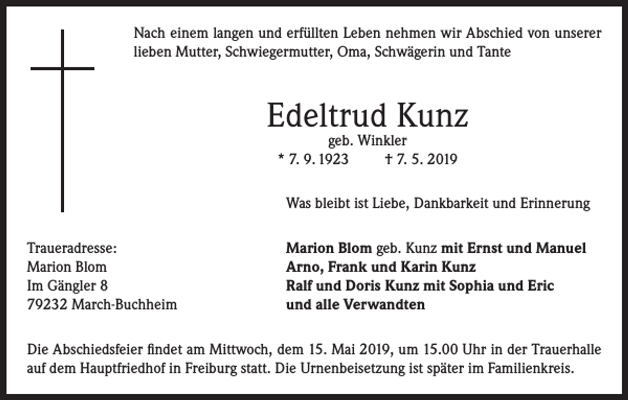 <p>Nach einem langen und erfüllten Leben nehmen wir Abschied von unserer<br />lieben Mutter, Schwiegermutter, Oma, Schwägerin und Tante</p><p>Edeltrud Kunz<br />geb. Winkler<br />* 7. 9. 1923<br />† 7. 5. 2019</p><p>Was bleibt ist Liebe, Dankbarkeit und Erinnerung</p><p>Traueradresse:<br />Marion Blom<br />Im Gängler 8<br />79232 March-Buchheim</p><p>Marion Blom geb. Kunz mit Ernst und Manuel<br />Arno, Frank und Karin Kunz<br />Ralf und Doris Kunz mit Sophia und Eric<br />und alle Verwandten</p><p>Die Abschiedsfeier findet am Mittwoch, dem 15. Mai 2019, um 15.00 Uhr in der Trauerhalle<br />auf dem Hauptfriedhof in Freiburg statt. Die Urnenbeisetzung ist später im Familienkreis.</p>