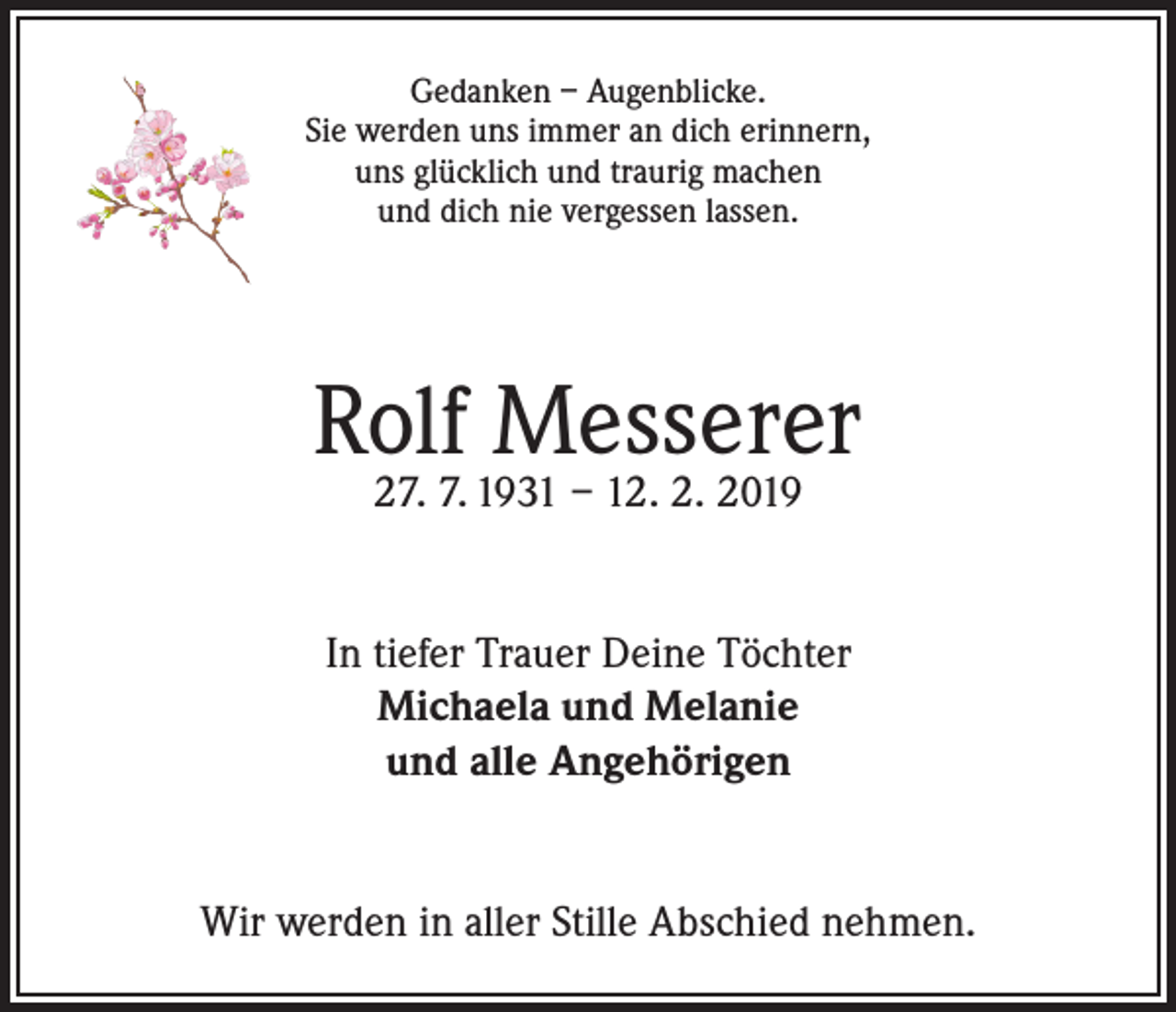 <p>Gedanken – Augenblicke.<br />Sie werden uns immer an dich erinnern,<br />uns glücklich und traurig machen<br />und dich nie vergessen lassen.</p><p>Rolf Messerer<br />27. 7. 1931 – 12. 2. 2019</p><p>In tiefer Trauer Deine Töchter<br />Michaela und Melanie<br />und alle Angehörigen<br />Wir werden in aller Stille Abschied nehmen.</p>