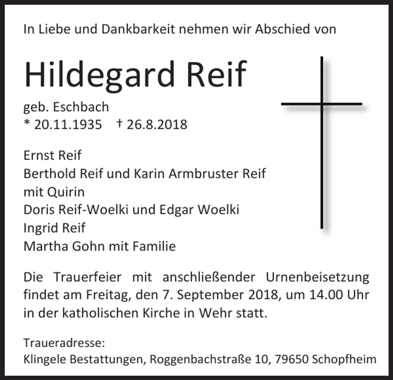 <p>In Liebe und Dankbarkeit nehmen wir Abschied von</p><p>Hildegard Reif<br />geb. Eschbach<br />* 20.11.1935 † 26.8.2018<br />Ernst Reif<br />Berthold Reif und Karin Armbruster Reif<br />mit Quirin<br />Doris Reif-Woelki und Edgar Woelki<br />Ingrid Reif<br />Martha Gohn mit Familie<br />Die Trauerfeier mit anschließender Urnenbeisetzung<br />findet am Freitag, den 7. September 2018, um 14.00 Uhr<br />in der katholischen Kirche in Wehr statt.<br />Traueradresse:<br />Klingele Bestattungen, Roggenbachstraße 10, 79650 Schopfheim</p>