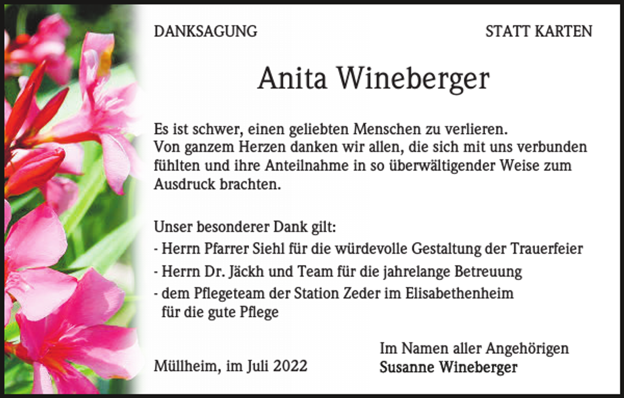 <p>DANKSAGUNG</p><p>STATT KARTEN</p><p>Anita Wineberger<br />Es ist schwer, einen geliebten Menschen zu verlieren.<br />Von ganzem Herzen danken wir allen, die sich mit uns verbunden<br />fühlten und ihre Anteilnahme in so überwältigender Weise zum<br />Ausdruck brachten.<br />Unser besonderer Dank gilt:<br />- Herrn Pfarrer Siehl für die würdevolle Gestaltung der Trauerfeier<br />- Herrn Dr. Jäckh und Team für die jahrelange Betreuung<br />- dem Pflegeteam der Station Zeder im Elisabethenheim<br />für die gute Pflege<br />Im Namen aller Angehörigen<br />Müllheim, im Juli 2022</p>
