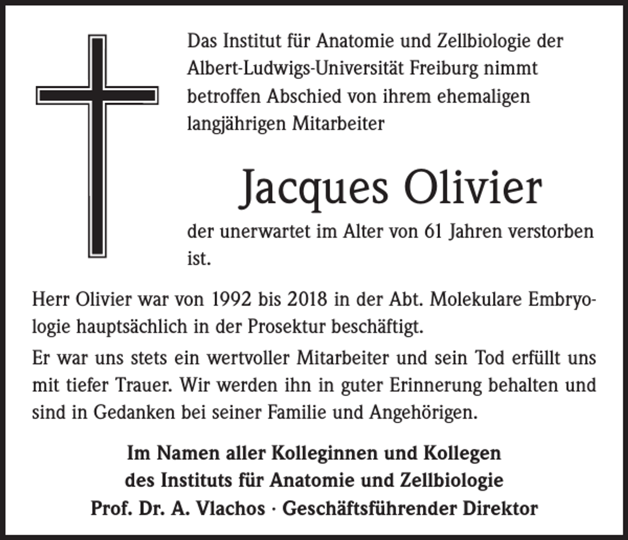 <p>Das Institut für Anatomie und Zellbiologie der<br />Albert-Ludwigs-Universität Freiburg nimmt<br />betroffen Abschied von ihrem ehemaligen<br />langjährigen Mitarbeiter</p><p>Jacques Olivier<br />der unerwartet im Alter von 61 Jahren ­verstorben<br />ist.<br />Herr Olivier war von 1992 bis 2018 in der Abt. Molekulare Embryologie hauptsächlich in der Prosektur beschäftigt.<br />Er war uns stets ein wertvoller Mitarbeiter und sein Tod erfüllt uns<br />mit tiefer Trauer. Wir werden ihn in guter Erinnerung behalten und<br />sind in Gedanken bei seiner Familie und Angehörigen.<br />Im Namen aller Kolleginnen und Kollegen<br />des Instituts für Anatomie und Zellbiologie<br />Prof. Dr. A. Vlachos · Geschäftsführender Direktor</p>