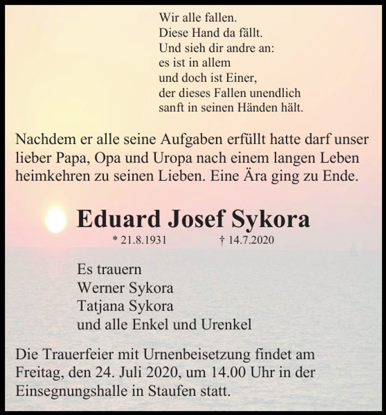 <p>Wir alle fallen.<br />Diese Hand da fällt.<br />Und sieh dir andre an:<br />es ist in allem<br />und doch ist Einer,<br />der dieses Fallen unendlich<br />sanft in seinen Händen hält.</p><p>Nachdem er alle seine Aufgaben erfüllt hatte darf unser<br />lieber Papa, Opa und Uropa nach einem langen Leben<br />heimkehren zu seinen Lieben. Eine Ära ging zu Ende.</p><p>Eduard Josef Sykora<br />* 21.8.1931</p><p>† 14.7.2020</p><p>Es trauern<br />Werner Sykora<br />Tatjana Sykora<br />und alle Enkel und Urenkel<br />Die Trauerfeier mit Urnenbeisetzung findet am<br />Freitag, den 24. Juli 2020, um 14.00 Uhr in der<br />Einsegnungshalle in Staufen statt.</p>