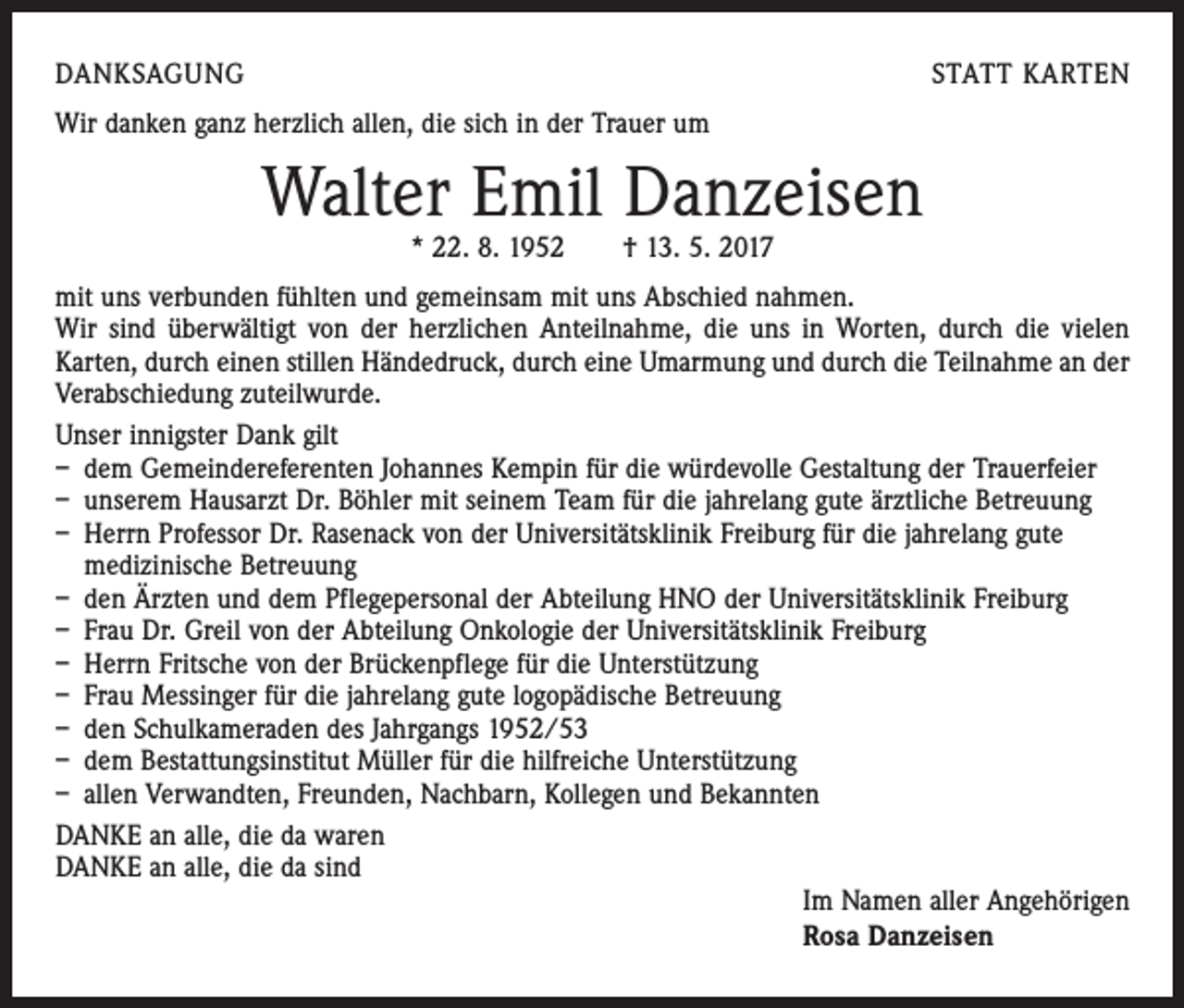<p>DANKSAGUNG</p><p>STATT KARTEN</p><p>Wir danken ganz herzlich allen, die sich in der Trauer um</p><p>Walter Emil Danzeisen<br />* 22. 8. 1952 † 13. 5. 2017</p><p>mit uns verbunden fühlten und gemeinsam mit uns Abschied nahmen.<br />Wir sind überwältigt von der herzlichen Anteilnahme, die uns in Worten, durch die vielen<br />­Karten, durch einen stillen Händedruck, durch eine Umarmung und durch die Teilnahme an der<br />Verabschiedung zuteilwurde.<br />Unser innigster Dank gilt<br />– dem Gemeindereferenten Johannes Kempin für die würdevolle Gestaltung der Trauerfeier<br />– unserem Hausarzt Dr. Böhler mit seinem Team für die jahrelang gute ärztliche Betreuung<br />– Herrn Professor Dr. Rasenack von der Universitätsklinik Freiburg für die jahrelang gute<br />medizinische Betreuung<br />– den Ärzten und dem Pflegepersonal der Abteilung HNO der Universitätsklinik Freiburg<br />– Frau Dr. Greil von der Abteilung Onkologie der Universitätsklinik Freiburg<br />– Herrn Fritsche von der Brückenpflege für die Unterstützung<br />– Frau Messinger für die jahrelang gute logopädische Betreuung<br />– den Schulkameraden des Jahrgangs 1952/53<br />– dem Bestattungsinstitut Müller für die hilfreiche Unterstützung<br />– allen Verwandten, Freunden, Nachbarn, Kollegen und Bekannten<br />DANKE an alle, die da waren<br />DANKE an alle, die da sind<br />Im Namen aller Angehörigen<br />Rosa Danzeisen</p>
