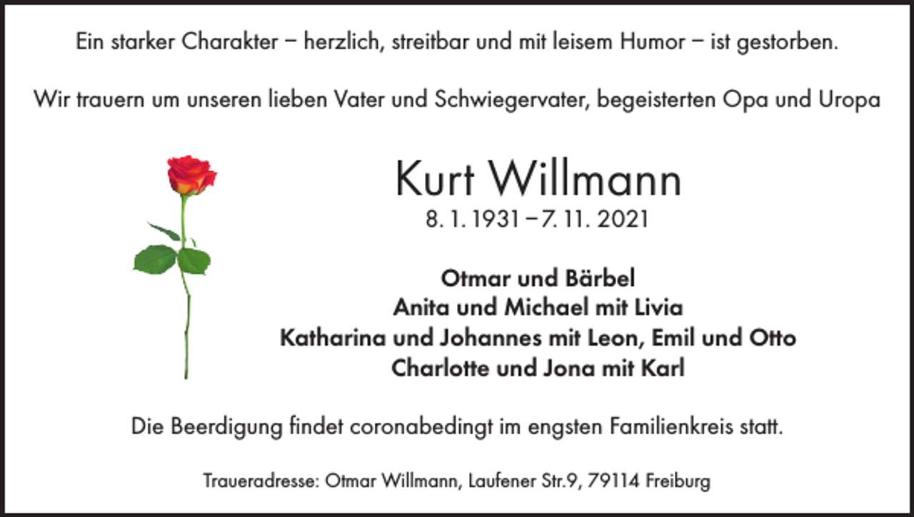 <p>Ein starker Charakter – herzlich, streitbar und mit leisem Humor – ist gestorben.<br />Wir trauern um unseren lieben Vater und Schwiegervater, begeisterten Opa und Uropa</p><p>Kurt Willmann<br />8. 1. 1931 – 7. 11. 2021</p><p>Otmar und Bärbel<br />Anita und Michael mit Livia<br />Katharina und Johannes mit Leon, Emil und Otto<br />Charlotte und Jona mit Karl<br />Die Beerdigung findet coronabedingt im engsten Familienkreis statt.<br />Traueradresse: Otmar Willmann, Laufener Str.9, 79114 Freiburg</p>