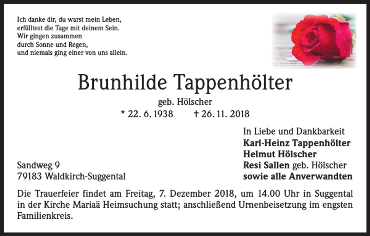 <p>Ich danke dir, du warst mein Leben,<br />erfülltest die Tage mit deinem Sein.<br />Wir gingen zusammen<br />durch Sonne und Regen,<br />und niemals ging einer von uns allein.</p><p>Brunhilde Tappenhölter<br />geb. Hölscher<br />* 22. 6. 1938 † 26. 11. 2018</p><p>Sandweg 9<br />79183 Waldkirch-Suggental</p><p>In Liebe und Dankbarkeit<br />Karl-Heinz Tappenhölter<br />Helmut Hölscher<br />Resi Sallen geb. Hölscher<br />sowie alle Anverwandten</p><p>Die Trauerfeier findet am Freitag, 7. Dezember 2018, um 14.00 Uhr in Suggental<br />in der Kirche Mariaä Heimsuchung statt; anschließend Urnenbeisetzung im engsten<br />Familienkreis.</p>