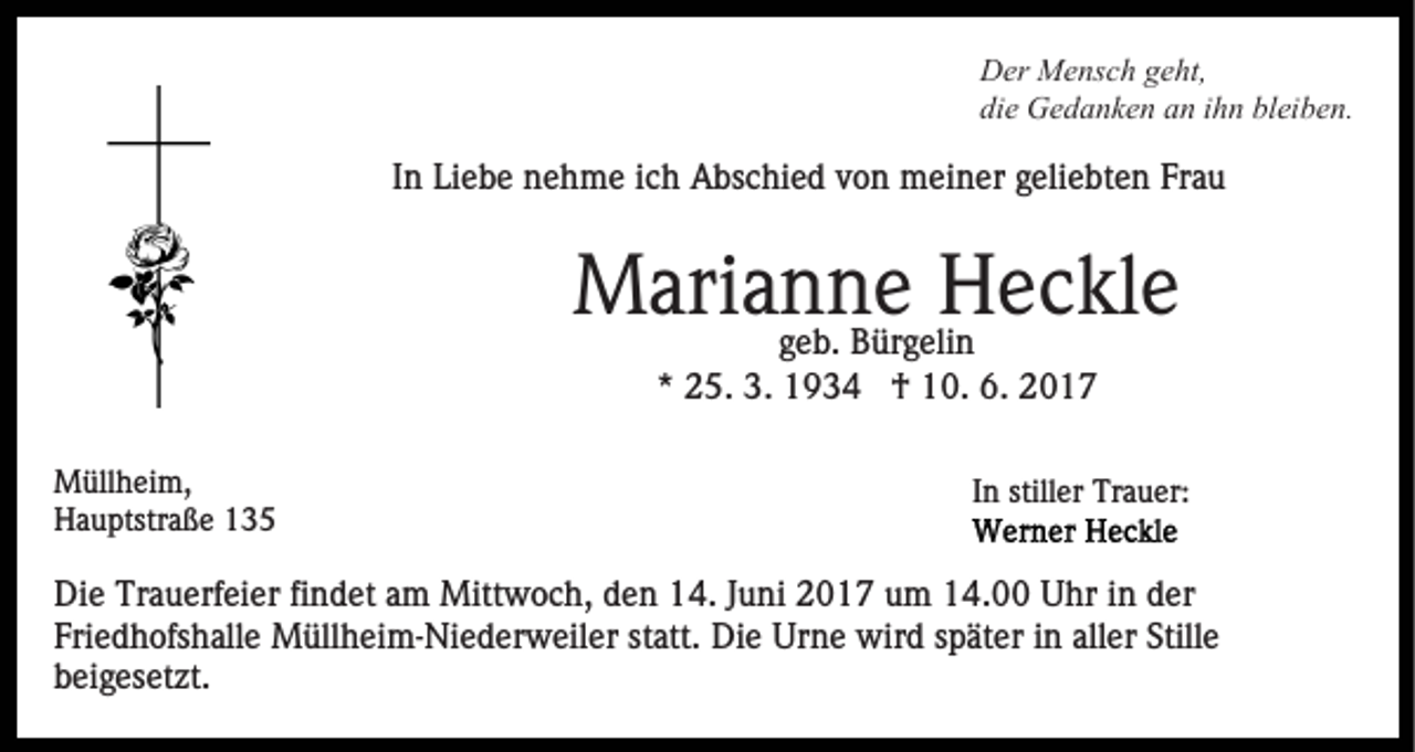 <p>Der Mensch geht,<br />die Gedanken an ihn bleiben.</p><p>In Liebe nehme ich Abschied von meiner geliebten Frau</p><p>Marianne<br />Heckle<br />geb. Bürgelin<br />* 25. 3. 1934 † 10. 6. 2017<br />Müllheim,<br />Hauptstraße 135</p><p>In stiller Trauer:</p><p>Die Trauerfeier findet am Mittwoch, den 14. Juni 2017 um 14.00 Uhr in der<br />Friedhofshalle Müllheim-Niederweiler statt. Die Urne wird später in aller Stille<br />beigesetzt.</p>